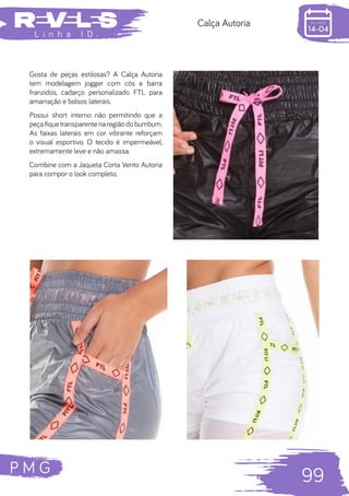 P M G
99
L i n h a I D .
Calça Autoria
Gosta de peças estilosas? A Calça Autoria
tem modelagem jogger com cós e barra
franzidos, cadarço personalizado FTL para
amarração e bolsos laterais.
Possui short interno não permitindo que a
peça fique transparente na região do bumbum.
As faixas laterais em cor vibrante reforçam
o visual esportivo. O tecido é impermeável,
extremamente leve e não amassa.
Combine com a Jaqueta Corta Vento Autoria
para compor o look completo.
 