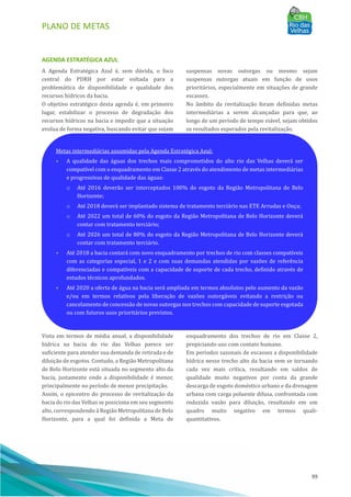 PLANO DE METAS
99
AGENDA ESTRATÉGICA AZUL
A Agenda Estratégica Azul é, sem dúvida, o foco
central do PDRH por estar voltada para a
problemática de disponibilidade e qualidade dos
recursos hı́dricos da bacia.
O objetivo estratégico desta agenda é, em primeiro
lugar, estabilizar o processo de degradação dos
recursos hı́dricos na bacia e impedir que a situação
evolua de forma negativa, buscando evitar que sejam
suspensas novas outorgas ou mesmo sejam
suspensas outorgas atuais em função de usos
prioritários, especialmente em situações de grande
escassez.
No âmbito da revitalização foram definidas metas
intermediárias a serem alcançadas para que, ao
longo de um perı́odo de tempo viável, sejam obtidos
os resultados esperados pela revitalização.
Vista em termos de média anual, a disponibilidade
hı́drica na bacia do rio das Velhas parece ser
suficiente para atender sua demanda de retirada e de
diluição de esgotos. Contudo, a Região Metropolitana
de Belo Horizonte está situada no segmento alto da
bacia, justamente onde a disponibilidade é menor,
principalmente no perı́odo de menor precipitação.
Assim, o epicentro do processo de revitalização da
bacia do rio das Velhas se posiciona em seu segmento
alto, correspondendo à Região Metropolitana de Belo
Horizonte, para a qual foi definida a Meta de
enquadramento dos trechos de rio em Classe 2,
propiciando uso com contato humano.
Em perı́odos sazonais de escassez a disponibilidade
hı́drica nesse trecho alto da bacia vem se tornando
cada vez mais crı́tica, resultando em saldos de
qualidade muito negativos por conta da grande
descarga de esgoto doméstico urbano e da drenagem
urbana com carga poluente difusa, confrontada com
reduzida vazão para diluição, resultando em um
quadro muito negativo em termos quali-
quantitativos.
Metas intermediárias assumidas pela Agenda Estratégica Azul:
• A qualidade das águas dos trechos mais comprometidos do alto rio das Velhas deverá ser
compatı́vel com o enquadramento em Classe 2 através do atendimento de metas intermediárias
e progressivas de qualidade das águas:
o Até 2016 deverão ser interceptados 100% do esgoto da Região Metropolitana de Belo
Horizonte;
o Até 2018 deverá ser implantado sistema de tratamento terciário nas ETE Arrudas e Onça;
o Até 2022 um total de 60% do esgoto da Região Metropolitana de Belo Horizonte deverá
contar com tratamento terciário;
o Até 2026 um total de 80% do esgoto da Região Metropolitana de Belo Horizonte deverá
contar com tratamento terciário.
• Até 2018 a bacia contará com novo enquadramento por trechos de rio com classes compatı́veis
com as categorias especial, 1 e 2 e com suas demandas atendidas por vazões de referência
diferenciadas e compatı́veis com a capacidade de suporte de cada trecho, definido através de
estudos técnicos aprofundados.
• Até 2020 a oferta de água na bacia será ampliada em termos absolutos pelo aumento da vazão
e/ou em termos relativos pela liberação de vazões outorgáveis evitando a restrição ou
cancelamento de concessão de novas outorgas nos trechos com capacidade de suporte esgotada
ou com futuros usos prioritários previstos.
 