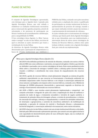 PLANO DE METAS
107
AGENDA ESTRATÉGICA BRANCA
O conjunto de Agendas Estratégicas apresentado,
com destaque para a Agenda Azul, é apoiado pela
Agenda Estratégica Branca, que está voltada a
estabelecer as condições institucionais necessárias
para a consecução das agendas propostas, através de
articulações e de processos de participação em
fóruns e instâncias de aconselhamento e deliberação,
para a exequibilidade do PDRH.
O foco estratégico dessa Agenda é a Meta “pescar,
nadar e navegar” no alto rio das Velhas, em torno do
qual se articulam as ações executivas que visam a
revitalização do rio das Velhas.
As diretrizes da Agenda Estratégica Branca estão
direcionadas para a pactuação de compromissos e a
busca de soluções institucionais que viabilizem o
PDRH Rio das Velhas, contando com ações executivas
voltadas para a ampliação dos atores e qualificação
da participação no arranjo institucional da bacia; o
aprimoramento do processo de outorga, visando a
que sejam realizadas revisões anuais das mesmas; e
o aprimoramento do instrumento de cobrança.
As ações voltadas para os instrumentos de outorga e
cobrança que fazem parte desta Agenda Estratégica
são as que demandam, para sua implementação, a
intervenção direta de outros atores estratégicos do
Sistema de Recursos Hı́dricos, embora estas ações
tenham evidente conexão com a Agenda Estratégica
Azul, por conta de sua implementação.
Metas para a Agenda Estratégica Branca (Quadro 21):
• Até 2018 serão definidos parâmetros de emissão de efluentes, contando com outros critérios
além de DBO, tais como coliformes e nutrientes, em especial nitrogênio e fosforo, que deverão
ser definidos e pactuados com os atores estratégicos da bacia. Estes novos parâmetros terão
efeito sobre a concessão de outorgas e também sobre a cobrança pelos recursos hı́dricos,
visando a viabilizar o atendimento das novas classes de enquadramento dos recursos
hı́dricos.
• Até 2018 a gestão de recursos hı́dricos estará plenamente integrada ao sistema de gestão
ambiental, especialmente no que concerne ao licenciamento e fiscalização ambiental em
atividades impactantes sobre recursos hı́dricos e em relação à conservação ambiental de
áreas naturais e protegidas com impacto sobre recursos hı́dricos, contando com o Módulo de
Outorgas do SISEMA plenamente desenvolvido e operacional, seguindo as diretrizes de
outorga e licenciamento relacionado aos recursos hı́dricos.
• Até 2030 o PDRH e suas revisões estará plenamente implementado e comportará um
conjunto articulado e integrado de ações tais como a implantação de obras de melhoria e
aumento da vazão de água; o tratamento secundário e terciário de esgoto sanitário; o
tratamento de poluição difusa de drenagem urbana; a revisão de procedimentos e critérios
de concessão de outorgas, cobrança e enquadramento; o controle de atividades industriais,
de mineração e agropecuárias; o aumento da consciência ambiental e da mobilização da
população; a operação de sistemas de controle e fiscalização eficazes; o planejamento
territorial integrado; a conservação ambiental e de mananciais; entre outras iniciativas.
• Até 2030 a bacia do rio das Velhas contará com um arranjo institucional eficiente e articulado,
liderado pelo CBH estruturado e plenamente operante, que contará com uma agência de bacia
com capacidade de desenvolvimento pleno de suas atribuições legais, seja na condição de
entidade equiparada ou não.
 