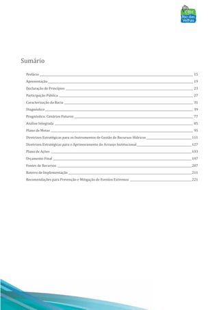 Sumário
Prefácio ________________________________________________________________________________________________________________ 15
Apresentação__________________________________________________________________________________________________________ 19
Declaração de Princı́pios _____________________________________________________________________________________________ 23
Participação Pública __________________________________________________________________________________________________ 27
Caracterização da Bacia ______________________________________________________________________________________________ 31
Diagnóstico ____________________________________________________________________________________________________________ 39
Prognóstico: Cenários Futuros_______________________________________________________________________________________ 77
Análise Integrada _____________________________________________________________________________________________________ 85
Plano de Metas ________________________________________________________________________________________________________ 95
Diretrizes Estratégicas para os Instrumentos de Gestão de Recursos Hı́dricos _________________________________111
Diretrizes Estratégicas para o Aprimoramento do Arranjo Institucional________________________________________127
Plano de Ações _______________________________________________________________________________________________________133
Orçamento Final _____________________________________________________________________________________________________197
Fontes de Recursos __________________________________________________________________________________________________207
Roteiro de Implementação __________________________________________________________________________________________211
Recomendações para Prevenção e Mitigação de Eventos Extremos _____________________________________________221
 