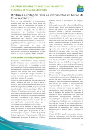 DIRETRIZES ESTRATÉGICAS PARA OS INSTRUMENTOS
DE GESTÃO DE RECURSOS HÍDRICOS
111
Diretrizes Estratégicas para os Instrumentos de Gestão de
Recursos Hı́dricos
Tendo em vista a discussão e o posicionamento
assumido pelo CBH Rio das Velhas diante das
diretrizes para os instrumentos de gestão de
recursos hı́dricos, são apresentadas a seguir, de
forma sintética e integrada entre os diferentes
instrumentos, as diretrizes consideradas
estratégicas para a gestão de recursos hı́dricos na
bacia no que concerne aos instrumentos
estabelecidos pela legislação. Estas diretrizes
estratégicas refletem os resultados do diagnóstico e
prognóstico realizados, especialmente no âmbito de
diretrizes operacionais, as quais são
complementadas e organizadas a partir de diretrizes
estratégicas institucionais, definidas pela discussão e
pelo histórico de evolução da gestão de recursos
hı́dricos na bacia e do próprio CBH Rio das Velhas.
DIRETRIZES PARA O INSTRUMENTO DE OUTORGA
Atualmente, o instrumento de outorga apresenta
grandes limitações para o cumprimento de suas
funções de controle sobre os usos da água na bacia
do rio das Velhas. As outorgas concedidas não estão
adequadamente compiladas em um banco de dados
gerencial que ofereça uma visão detalhada e
integrada do conjunto das outorgas concedidas e do
impacto cumulativo para cada trecho dos rios da
bacia deste conjunto de outorgas.
Agrava esta situação de escassa informação gerencial
sobre a situação dos usos de água na bacia a
indicação, pelas estimativas de retirada realizadas no
âmbito do diagnóstico do PDRH, de que a demanda
atual, tanto para retirada, quanto para diluição de
efluentes, é significativamente maior que a vazão
outorgada. Preocupa o reduzido nú mero informado
atualmente de outorgas de lançamento de efluentes,
bem como a constatação de que, devido à grande
concentração urbana e econômica no trecho alto, há
uma significativa contaminação difusa que é
carreada para os rios da bacia nestes trechos.
Além disso, para a realidade da bacia do rio das
Velhas, a concessão de outorgas de lançamento de
efluentes a partir apenas do parâmetro de DBO é
insuficiente para assegurar o controle da qualidade
da água, requerendo a inclusão de outros parâmetros
fundamentais, a exemplo de coliformes e fósforo,
produtos comuns à concentração de ocupação
urbana.
A informação precisa sobre a disponibilidade hı́drica,
necessária para definir quantidades outorgáveis de
retirada, de diluição e da interação destas duas
demandas, também é precária, considerando a
pressão de demanda registrada na bacia. O sistema
de concessão de outorgas, atualmente, se vale de
uma regionalização de vazões que se demonstrou
muito imprecisa frente aos estudos desenvolvidos
para a o diagnóstico do PDRH. A regionalização de
vazões utilizada está desatualizada e é calculada
sobre uma base estadual, o que por si só já
representa uma perda de precisão significativa.
Admitindo-se que, para bacias com maior oferta
hı́drica e, principalmente, menor demanda que a
bacia do rio das Velhas a regionalização de vazões
utilizada atualmente é suficiente e adequada, para a
bacia do rio das Velhas ficou demonstrado pelo
diagnóstico que não é. Poderia representar um
importante avanço no processo de aperfeiçoamento
do sistema de concessão de outorgas a adoção da
regionalização de vazões produzida para o PDRH,
bem como suas atualizações posteriores, como é
previsto neste plano.
O instrumento de outorga na bacia do rio das Velhas
é muito deficiente, também, em relação à outorga de
retirada de água subterrânea, para a qual a
informação sobre a disponibilidade efetiva é ainda
mais precária que a relativa às águas superficiais,
comprometendo a segurança em relação aos
processos naturais de recarga de aquı́feros e
manutenção de vazões superficiais em perı́odos de
seca. A avaliação dos pedidos de concessão de
outorgas de águas subterrâneas não conta com
mapeamentos hidrogeológicos adequados e
consistentes para as diferentes unidades da bacia e,
com frequência, é atribuı́da como condicionante da
concessão de outorga de um empreendimento a
realização de estudos regionais que deverão suprir a
necessidade de informação que deveria estar
disponı́vel para a decisão sobre a concessão da
outorga.
A bacia, devido à grande concentração urbana e
industrial especialmente no trecho alto, apresenta
um grande nú mero de retiradas e lançamentos que
 