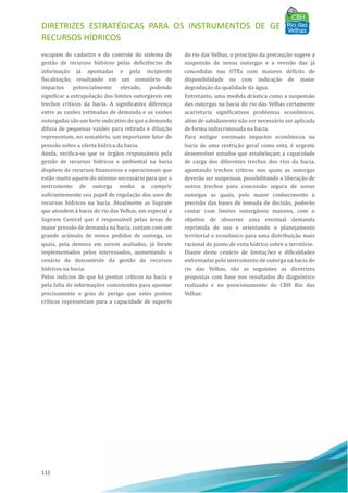 DIRETRIZES ESTRATÉGICAS PARA OS INSTRUMENTOS DE GESTÃO DE
RECURSOS HÍDRICOS
112
escapam do cadastro e do controle do sistema de
gestão de recursos hı́dricos pelas deficiências de
informação já apontadas e pela incipiente
fiscalização, resultando em um somatório de
impactos potencialmente elevado, podendo
significar a extrapolação dos limites outorgáveis em
trechos crı́ticos da bacia. A significativa diferença
entre as vazões estimadas de demanda e as vazões
outorgadas são um forte indicativo de que a demanda
difusa de pequenas vazões para retirada e diluição
representam, no somatório, um importante fator de
pressão sobre a oferta hı́drica da bacia.
Ainda, verifica-se que os órgãos responsáveis pela
gestão de recursos hı́dricos e ambiental na bacia
dispõem de recursos financeiros e operacionais que
estão muito aquém do mı́nimo necessário para que o
instrumento de outorga venha a cumprir
suficientemente seu papel de regulação dos usos de
recursos hı́dricos na bacia. Atualmente as Supram
que atendem à bacia do rio das Velhas, em especial a
Supram Central que é responsável pelas áreas de
maior pressão de demanda na bacia, contam com um
grande acúmulo de novos pedidos de outorga, os
quais, pela demora em serem avaliados, já foram
implementados pelos interessados, aumentando o
cenário de descontrole da gestão de recursos
hı́dricos na bacia.
Pelos indı́cios de que há pontos crı́ticos na bacia e
pela falta de informações consistentes para apontar
precisamente o grau de perigo que estes pontos
crı́ticos representam para a capacidade de suporte
do rio das Velhas, o princı́pio da precaução sugere a
suspensão de novas outorgas e a revisão das já
concedidas nas UTEs com maiores déficits de
disponibilidade ou com indicação de maior
degradação da qualidade da água.
Entretanto, uma medida drástica como a suspensão
das outorgas na bacia do rio das Velhas certamente
acarretaria significativos problemas econômicos,
além de sabidamente não ser necessário ser aplicada
de forma indiscriminada na bacia.
Para mitigar eventuais impactos econômicos na
bacia de uma restrição geral como esta, é urgente
desenvolver estudos que estabeleçam a capacidade
de carga dos diferentes trechos dos rios da bacia,
apontando trechos crı́ticos nos quais as outorgas
deverão ser suspensas, possibilitando a liberação de
outros trechos para concessão segura de novas
outorgas as quais, pelo maior conhecimento e
precisão das bases de tomada de decisão, poderão
contar com limites outorgáveis maiores, com o
objetivo de absorver uma eventual demanda
reprimida de uso e orientando o planejamento
territorial e econômico para uma distribuição mais
racional do ponto de vista hı́drico sobre o território.
Diante deste cenário de limitações e dificuldades
enfrentadas pelo instrumento de outorga na bacia do
rio das Velhas, são as seguintes as diretrizes
propostas com base nos resultados do diagnóstico
realizado e no posicionamento do CBH Rio das
Velhas:
 