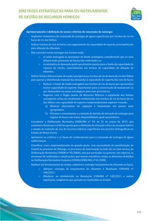 DIRETRIZES ESTRATÉGICAS PARA OS INSTRUMENTOS
DE GESTÃO DE RECURSOS HÍDRICOS
113
Aprimoramento e definição de novos critérios de concessão de outorgas
• Implantar sistemática de concessão de outorgas de águas superficiais por trechos de rio da
bacia do rio das Velhas.
• Indicar trechos de rios da bacia com esgotamento da capacidade de suporte, principalmente
para diluição de efluentes.
• Não conceder novas outorgas nos trechos onde:
o A vazão outorgada se aproximar do limite outorgável, considerando que os usos
difusos estão presentes de forma não controlada; ou
o A estimativa de demanda quali-quantitativa aponta para o limite da capacidade de
suporte do trecho, especialmente em termos de capacidade de diluição de
efluentes.
• Definir limites diferenciados de vazão outorgável por trechos de rio da bacia do rio das Velhas
para ajustar a distribuição espacial das demandas à capacidade de suporte dos rios da bacia:
o Reduzir o limite de vazão outorgável nos trechos de rio da bacia que apresentam
menor capacidade de suporte, importantes para a conservação de mananciais ou
que demandem ou sejam estratégicos para usos prioritários.
o Negociar com o OÓ rgão Gestor de Recursos Hı́dricos a ampliação dos limites
outorgáveis acima do atualmente estabelecido nos trechos de rio da bacia do rio
das Velhas com capacidade de suporte comprovadamente superior visando:
a) Oferecer alternativas de captação e lançamento em pontos mais
apropriados.
b) Orientar o investimento e a tomada de decisão de alocação de outorgas para
regiões da bacia com maior disponibilidade quali-quantitativa.
• Considerar a Deliberação Normativa CERH/MG nº 49, de 25 de março de 2015, que
estabelece diretrizes e critérios gerais para a definição de situação crı́tica de escassez hı́drica
e estado de restrição de uso de recursos hı́dricos superficiais nas porções hidrográficas no
Estado de Minas Gerais.
• Aprimorar os critérios e as bases de conhecimento para a concessão de outorgas de águas
subterrâneas.
• Classificar como empreendimento de grande porte, com necessidade de manifestação do
Comitê no processo de Outorga, os processos de intervenção no leito do rio (nos termos da
Deliberação Normativa COPAM nº 95/2006), seja por particular ou governo, em especial, os
processos de retificação e canalizações, que devem considerar, ainda, as diretrizes definidas
na Deliberação Normativa Conjunta COPAM/CERH-MG nº 01/2008.
• Realizar um levantamento de campo, cadastrar e outorgar lançamentos de efluentes na bacia.
o Adequar outorgas de lançamentos de efluentes à Resolução CONAMA nº
430/2011.
o Obedecer ao estabelecido na Resolução CONAMA nº 430/2011 e outras
legislações congêneres que possam ser instituı́das no Estado.
 