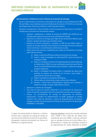 DIRETRIZES ESTRATÉGICAS PARA OS INSTRUMENTOS DE GESTÃO DE
RECURSOS HÍDRICOS
114
A seguir, são apresentadas as diretrizes e critérios
técnicos para a aplicação da outorga de direito de
usos dos recursos hı́dricos na bacia do rio das Velhas,
abrangendo, conforme preconizado nos Termos de
Referência, os seguintes temas:
Vazão de referência: a partir das reuniões realizadas
com o IGAM e com o CBH Rio das Velhas, ficou
estabelecido para este PDRH a vazão de referência
para as outorgas da bacia do rio das Velhas a Q7,10.
Recomenda-se a adoção dos resultados numéricos
da regionalização de vazões elaborada no âmbito
Aprimoramento e definição de novos critérios de concessão de outorgas
• Inserir condicionantes nos processos relacionados às outorgas na bacia definidas pelo CBH
Rio das Velhas e suas instâncias através de Deliberação Normativa nº 07/2014 a ser adotada
pelo OÓ rgão Gestor de Recursos Hı́dricos e observada pelas Supram.
• Atualizar e homogeneizar a Base de Dados e das Ferramentas de Suporte para a tomada de
decisão para os processos de concessão de outorga:
o Atualizar e implementar o módulo de outorga do SISEMA pelo IGAM para ser
utilizado pelas Supram nos processos de solicitação de outorga.
o Repactuar os critérios de outorga, pelo OÓ rgão Gestor de Recursos Hı́dricos, para
orientar a atuação das Supram que atendem a bacia.
o Informar de maneira sistemática e completa ao CBH Rio das Velhas todos os
pedidos de outorga analisados pelas Supram nos municı́pios da bacia, indicando
valores solicitados e encaminhamento (deferimento ou não).
o Adotar bases mais precisas e detalhadas para análise de solicitações de outorga
pelas Supram na bacia:
a) Adotar a sub-bacia/UTE para análise dos processos de outorga.
b) Avaliar a vazão já outorgada na sub-bacia/UTE a partir do banco de
outorgas do IGAM.
c) Adotar os resultados numéricos da regionalização de vazões elaborada
no âmbito deste PDRH e de suas atualizações posteriores para fins de
cálculo da disponibilidade hı́drica para subsidiar a análise de outorgas
de águas superficiais.
d) Adotar a modelagem de balanço hı́drico e qualidade das águas para
avaliação de impacto por trecho de rio na bacia e para avaliar a
capacidade de suporte do curso d’água.
e) Utilizar resultados de simulações hidrológicas.
f) Utilizar dados de demandas por água na bacia mais refinados.
g) Produzir e adotar bases hidrogeológicas regionais para subsidiar a
análise de outorgas de águas subterrâneas na bacia.
o Aprimorar o cadastro de outorgados;
o Criar lista de espera de usuários indeferidos e de solicitações de aumento de
vazões de usuários outorgados onde não seja possı́vel conceder novas outorgas;
o Avançar nos procedimentos de outorga de lançamentos de efluentes,
aprimorando o modelo em implementação no IGAM, agregando ao mesmo
variáveis como vazão de referência e classes de Enquadramento, de maneira
análoga ao modelo em funcionamento do Estado do Rio Grande do Sul (Resolução
CONSEMA nº 128/2006).
 