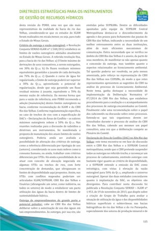DIRETRIZES ESTRATÉGICAS PARA OS INSTRUMENTOS
DE GESTÃO DE RECURSOS HÍDRICOS
115
desta revisão do PDRH, uma vez que são mais
representativas da realidade da bacia do rio das
Velhas, considerando-se que os estudos do IGAM
foram realizados em escala menor, ou seja, para todo
o Estado de Minas Gerais.
Critério de outorga e vazão outorgável: a Resolução
Conjunta SEMAD-IGAM nº 1.548/2012 estabelece os
limites de vazões outorgáveis adotados atualmente
no Estado de Minas Gerais. A referida resolução fixa,
para a bacia do rio das Velhas: a) O limite máximo de
derivações de usos consuntivos, a serem outorgados,
em 30% da Q7,10; b) Os fluxos residuais mı́nimos
equivalentes garantidos a jusante de cada derivação,
em 70% da Q7,10; c) Quando o curso de água for
regularizado, o limite de outorga poderá ser superior
a 30% da Q7,10, aproveitando o potencial de
regularização, desde que seja garantido um fluxo
residual mı́nimo à jusante, equivalente a 70% da
mesma vazão de referência. Da mesma forma que
para a vazão de referência, este PDRH recomenda a
adoção (manutenção) destes limites outorgáveis na
bacia, conforme recomendação do IGAM e do CBH
Rio das Velhas. Conforme regulamentação especı́fica,
no caso de trechos de rios com a especificação de
DAC’s – Declarações de AÁ reas de Conflito – os valores
máximos outorgáveis sobem a 50% da Q7,10. Nas
reuniões realizadas para a discussão de subsı́dios a
diretrizes aos instrumentos, foi manifestada a
proposta de manutenção dos atuais limites de vazões
outorgáveis. Poderia ainda ser avaliada a
possibilidade de alteração dos critérios de outorga,
como a referência diferenciada por tipologia de uso
(setores), considerando os usos mais nobres como o
consumo humano, ou ainda, trabalhar com critérios
diferenciais por UTEs. Há ainda a possibilidade de se
atuar com conceito de alocação negociada em
algumas UTEs ou trechos de rios, com forte
concentração de demandas, que ultrapassam os
limites de disponibilidade aqui propostos. Assim, nas
UTEs com conflitos mapeados poderiam ser
articulados IGAM/SUPRAM, CBH Rio das Velhas e
Usuários (abrangendo um setor, como indústria, ou
todos os setores) de modo a estabelecer um pacto
utilização das águas da bacia dentro de limites de
sustentabilidade hı́drica.
Outorga de empreendimentos de grande porte e
potencial poluidor: cabe ao CBH Rio das Velhas
deliberar sobre a autorização de uso das águas em
tais empreendimentos. As outorgas, por sua vez, são
emitidas pelas SUPRAMs. Dentre as dificuldades
apontadas pela equipe da SUPRAM Central
Metropolitana destaca-se o desconhecimento da
agenda e dos prazos para fechamento das pautas do
CBH Rio das Velhas, indicando a necessidade de um
melhor entrosamento entre as duas instituições,
além de mais eficientes mecanismos de
comunicação. Outra necessidade que se verifica no
âmbito do CBH Rio das Velhas é o anseio, da parte de
seus membros, de manifestar-se não apenas quanto
a concessão da outorga, mas também quanto a
aspectos relacionados ao licenciamento ambiental.
Tal questão poderia ser resolvida, ou pelo menos
amenizada, pelo reforço na representação do CBH
Rio das Velhas nos COPAMs, de modo a que estes
representantes apresentem as sugestões do CBH na
análise do processo de Licenciamento Ambiental.
Neste tema, ganha destaque a necessidade de
implementação da Deliberação Normativa nº
07/2014 do CBH Rio das Velhas, que estabelece
procedimento para a avaliação e o acompanhamento
dos processos de outorga encaminhados ao Comitê.
Finalmente cabe uma recomendação sobre o papel
dos subcomitês na discussão sobre estes processos.
Entende-se que tais organismos devem ser
consultados durante o processo de análise do CBH
Rio das Velhas, cabendo aos mesmos um papel
consultivo, uma vez que a deliberação compete ao
Plenário do Comitê.
Declaração de AÁ rea de Conflito (DAC) no Alto Rio das
Velhas: este tema encontra-se em fase de discussão
entre o CBH Rio das Velhas e a SUPRAM Central
metropolitana, sendo que o CBH pretende suspender
todas as outorgas no referido trecho, e recomeçar um
processo de cadastramento, emitindo outorgas com
bastante rigor quanto ao critério de disponibilidade,
e a SUPRAM entende a emissão da DAC como
estratégica, com vistas à elevação da vazão
outorgável para 50% da Q7,10, ampliando o universo
outorgável. Apesar das duas entidades concordarem
quanto à implantação da DAC, os objetivos são
divergentes. Para contribuir nesta discussão foi
publicada a Resolução Conjunta SEMAD – IGAM nº
1.953, de 19 de novembro de 2013, que dispõe sobre
a criação do Grupo de Trabalho para avaliar a
situação de utilização da água e das disponibilidades
hı́dricas superficiais e subterrâneas nas bacias
hidrográficas do rio das Velhas e do rio Paraopeba,
especialmente dos setores de produção mineral e de
 