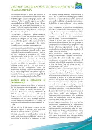 DIRETRIZES ESTRATÉGICAS PARA OS INSTRUMENTOS DE GESTÃO DE
RECURSOS HÍDRICOS
116
abastecimento pú blico na Região Metropolitana de
Belo Horizonte. Inicialmente, foi concedido um prazo
de 180 dias para o trabalho do grupo, o que já está
esgotado. Porém as reuniões seguem ocorrendo. A
recomendação deste PDRH Rio das Velhas é de que
se aguarde a conclusão dos trabalhos do grupo para
que suas recomendações sejam implementadas na
bacia. Caso o GT não avance numa proposta efetiva,
recomenda-se que o CBH Rio das Velhas articule um
processo de revisão das outorgas, juntamente com o
OÓ rgão Gestor de Recursos Hı́dricos e com os usuários
da água, a partir de um recadastramento de usuários
com novo cálculo do Balanço Hı́drico e reavaliação
dos potenciais outorgáveis.
Vazão ecológica (remanescente): por hora, sugere-se
a manutenção da vazão remanescente como sendo a
parcela não outorgável de 70% da Q7,10, enquanto
não há definições quanto a todas as demais variáveis
que afetam a determinação de limites
verdadeiramente ecológicos para esta variável.
Limites de vazões para definição de usos de pouca
expressão (insignificantes): considerando o atual
estágio de defasagem no cadastro de usos e usuários
da bacia, sugere-se a manutenção dos valores
estabelecidos pelo CERH, até que a bacia do rio das
Velhas disponha de uma ferramenta de controle de
usos e usuários mais efetiva. Recentemente, em
setembro de 2013, foi publicada a Resolução
Conjunta SEMAD/IGAM nº 1913, que define os
pequenos núcleos populacionais rurais que
independem de outorga. Conforme recomendação do
IGAM, deve-se empreender um cadastro especı́fico
para avaliar o impacto desta deliberação na gestão de
ofertas e demandas da bacia do rio das Velhas.
DIRETRIZES PARA O INSTRUMENTO DE
ENQUADRAMENTO
O enquadramento dos corpos d’água na bacia do rio
das Velhas foi instituı́do pela Deliberação Normativa
COPAM nº 20/1997 e continua em vigor até o
presente. A Deliberação Normativa nº 05/2004 do
CBH Rio das Velhas aprova a modificação do
Enquadramento, apresentando uma proposta de
reenquadramento dos corpos d´água levando em
consideração os objetivos da Meta 2010, porém esta
proposta ainda não foi sancionada pelo COPAM ou o
CERH.
Há uma decisão da bacia com vistas ao “rio que
queremos”, embora a situação atual seja muito
distante da almejada pelo Meta 2010/2014.
Sob esta perspectiva e considerando o avanço já
obtido no tratamento secundário de esgotos e na
necessidade de introdução de tratamento terciário
para o atingimento da Classe de enquadramento
desejada, a diretriz para o instrumento se coloca na
adoção da meta de enquadramento do rio das Velhas
em Classe 2 e a pactuação com as instituições e
empresas responsáveis do escalonamento
necessário para o atendimento desta meta.
Embora o foco da bacia seja o rio das Velhas,
obviamente, o atendimento de metas de qualidade da
água requer condições de entrega apropriadas pelos
diversos afluentes, especialmente os que estão
posicionados no trecho alto da bacia, receptáculos de
grande volume de efluentes.
Outra decorrência direta da proposição de
reenquadramento do rio das Velhas em Classe 2 é a
necessidade de serem focados nas polı́ticas e
investimentos necessários outros parâmetros de
qualidade, além de DBO, especialmente coliformes
fecais e os demais que são requeridos para o
enquadramento nesta classe.
O Estado de Minas Gerais conta com legislação que
regulamenta os rios de preservação permanente e
institui, na bacia do rio das Velhas, o rio Cipó e seus
tributários nesta condição. Recentemente, contudo,
o interesse de exploração de recursos naturais na
sub-bacia do rio Cipó está pressionando para o
afrouxamento dos usos do solo e atividades restritas
em rios de preservação permanente, o que resultaria
em um retrocesso e uma ameaça à frágil polı́tica de
proteção de mananciais e conservação ambiental.
Os termos de referência definem que, em função do
longo tempo social para maturação destas
discussões, os necessários debates sobre estes temas
devem ser desenvolvidos numa etapa posterior a
aprovação do PDRH Rio das Velhas.
Assim, a seguir serão definidas diretrizes e critérios
metodológicos para a atualização do enquadramento
dos cursos d'água da bacia do rio das Velhas, e
definição de condições de entrega entre as UTEs e a
calha do rio das Velhas, para contratação futura.
Desse modo, é possı́vel observar o caráter
participativo preconizado pela legislação vigente
para a definição destes instrumentos de gestão.
 