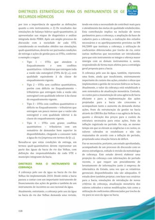 DIRETRIZES ESTRATÉGICAS PARA OS INSTRUMENTOS DE GESTÃO DE
RECURSOS HÍDRICOS
118
por isso a importância de aguardar as definições
quanto a este instrumento; e 2) Os resultados das
simulações de balanço hı́drico quali-quantitativo, já
apresentadas nas etapas de diagnóstico e análise
integrada deste PDRH. Após um amplo processo de
discussão com a sociedade de cada UTE,
considerando os resultados obtidos nas simulações
quali-quantitativas, deverão ser pactuadas condições
de entrega e ações de gestão para as UTEs, conforme
o exemplo a seguir:
• Tipo 1 – UTEs que atendem o
Enquadramento e sem conflitos
quantitativos - tributários que entregam toda
a vazão não outorgável (70% da Q7,10), com
qualidade equivalente à da classe do
enquadramento vigente.
• Tipo 2 – UTEs sem conflitos quantitativos,
porém com déficits no Enquadramento –
tributários que entregam toda a vazão não
outorgável com qualidade inferior à da classe
do enquadramento vigente.
• Tipo 3 – UTEs com conflitos quantitativos e
déficits no Enquadramento – tributários que
entregam um pouco menos que a vazão não
outorgável e com qualidade inferior à da
classe do enquadramento vigente.
• Tipo 4 – UTEs com graves conflitos
quantitativos – tributários com um
somatório de demandas bem superior às
disponibilidades, chegando a consumir toda
a água do rio (expressa em termos da Q7,10).
Ressalta-se que estas condições de entrega, em
termos quali-quantitativos devem representar um
pacto das águas da bacia do rio das Velhas, com
definição das responsabilidades de cada UTE e
municı́pio integrante da bacia.
DIRETRIZES PARA O INSTRUMENTO DE
COBRANÇA
A cobrança pelo uso da água na bacia do rio das
Velhas foi implementada 2010. Desde então a bacia
passou a contar com um importante instrumento de
financiamento das ações de gestão e também de um
instrumento de incentivo ao uso racional da água.
Atualmente, entretanto, a cobrança pelo uso da água
na bacia do rio das Velhas demanda uma revisão,
tendo em vista a necessidade de contribuir mais para
o atendimento das metas de qualidade estabelecidas.
Esta contribuição implica na inclusão de novos
parâmetros para a cobrança, a ampliação da base de
cadastro para a cobrança, a realização dos estudos
necessários e os aperfeiçoamentos previstos na DN
04/2009 que instituiu a cobrança, a utilização de
coeficientes diferenciados por trecho de rio, entre
outras melhorias que necessitam ser introduzidas
para que este instrumento se integre e ofereça maior
sinergia com os demais instrumentos e, assim,
respondendo de forma mais efetiva para a estratégia
geral proposta para a bacia.
A cobrança pelo uso da água, também, representa
uma fonte, ainda que insuficiente, extremamente
importante de custeio das ações, estudos e obras que
implementem a gestão de recursos hı́dricos na bacia.
Atualmente, o valor da cobrança está estabilizado e
sem sistemática de atualização monetária. Contudo,
os custos para a manutenção de uma agência de bacia
eficiente e para a implementação das ações
projetadas para a bacia são crescentes e
acompanham tanto o aumento da demanda destas
ações, fruto da estruturação da gestão na bacia
através do CBH Rio das Velhas e sua agência de bacia,
quanto a elevação dos preços para o custeio da
estrutura necessária para estas ações, fruto da
inflação registrada no perı́odo. Ou seja, ao mesmo
tempo em que se elevam as exigências e os custos, os
valores cobrados se estabilizam e não são
reajustados de acordo com a inflação do perı́odo,
projetando uma situação futura de déficit.
Faz-se necessário, portanto, um estudo aprofundado,
acompanhado de um processo de discussão com os
atores estratégicos, voltado à revisão da metodologia
de cobrança. Este estudo deverá elaborar uma
projeção da cobrança com informações do perı́odo
recente, o que requer um procedimento de
levantamento de informações junto à empresa de
informática do Estado, uma vez que os relatórios
gerenciais disponibilizados não são adequados. O
estudo deve também projetar, com base nos cenários
para a bacia, simulações de introdução de novos
critérios de cobrança, atualização monetária dos
valores cobrados e outras modificações, tais como a
utilização de coeficientes diferenciados por trecho de
rio para os usos da água na bacia.
 