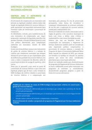 DIRETRIZES ESTRATÉGICAS PARA OS INSTRUMENTOS DE GESTÃO DE
RECURSOS HÍDRICOS
120
DIRETRIZES PARA O INSTRUMENTO DE
COMPENSAÇÃO AOS MUNICÍPIOS
O instrumento de compensação aos municı́pios está
previsto na legislação estadual, embora tenha sido
vetada na legislação federal de recursos hı́dricos e
pode representar um importante instrumento para
incentivar ações de conservação e preservação de
mananciais.
As dificuldades, contudo, para estabelecimento de
uma sistemática de compensação, que requer
proposição e aprovação de legislação especı́fica, são
grandes. Contudo, o Estado de Minas Gerais já conta
com polı́tica diferenciada para compensação
ambiental aos municı́pios, através do ICMS
Ecológico.
Assim, uma forma de fazer avançar este instrumento
de gestão de recursos hı́dricos é a inclusão de
critérios que compensem municı́pios que abrigam
mananciais preservados ou que empreendam ações
de melhoria da qualidade dos recursos hı́dricos, tais
como a coleta e tratamento de efluentes, ações de
conservação de áreas de recarga de aquı́feros, entre
outras.
Tema que se apresenta como atual na pauta de
conservação de recursos hı́dricos e que conta com
legislação própria que dá base a uma inclusão no
ICMS Ecológico de critérios voltados à conservação
de recursos hı́dricos é a compensação aos
municı́pios pela presença de rios de preservação
permanente, como forma de reconhecer e
compensar tributariamente as eventuais restrições
de uso do solo e exploração de recursos naturais
vedada pela condição destes rios.
Deverá ser realizado um estudo e discussões com os
órgãos de governo e dos executivos municipais da
bacia com vistas a definir estes critérios e
implementá-los com a maior brevidade possı́vel.
Embora não seja um benefı́cio direto de
compensação aos municı́pios, o Pagamento de
Serviços Ambientais também pode ser considerada
uma importante polı́tica compensatória à
preservação de recursos naturais, a exemplo do
Programa de Apoio à Conservação Ambiental Bolsa
Verde, lançado em setembro de 2011, que concede
um benefı́cio às famı́lias em situação de extrema
pobreza que vivem em áreas consideradas
prioritárias para conservação ambiental.
Deverá ser realizado estudo para desenvolvimento
de programas de Pagamento de Serviços Ambientais
na bacia, viabilizando acesso pelos municı́pios aos
programas já existentes e, eventualmente,
desenvolvendo programas próprios a partir de
fontes de recursos alternativas.
Modificação de critérios de rateio do ICMS Ecológico incorporando critérios de conservação e
gestão de recursos hídricos.
• Considerar participação diferenciada para os municı́pios que contam com a presença de rios de
preservação permanente.
• Considerar participação diferenciada para os municı́pios que mantiverem os cursos d'água em leito
natural e preservados.
• Estudar outros critérios de inclusão e compensação a municı́pios.
Desenvolvimento de estudos e proposição de programas de Pagamento por Serviços Ambientais
na bacia.
 