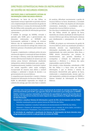 DIRETRIZES ESTRATÉGICAS PARA OS INSTRUMENTOS
DE GESTÃO DE RECURSOS HÍDRICOS
121
DIRETRIZES PARA O INSTRUMENTO SISTEMA DE
INFORMAÇÕES SOBRE RECURSOS HÍDRICOS
Atualmente, na bacia do rio das Velhas, os
importantes avanços registrados no perı́odo anterior
com a implementação dos instrumentos de gestão de
recursos hı́dricos e o avanço da estruturação do CBH
Rio das Velhas estão ameaçados, para sua evolução e
aprimoramento, pela falta de informações gerenciais
consistentes.
O módulo de outorgas do SISEMA, revisado e
ajustado pelo IGAM, para o gerenciamento das
demandas endereçadas as SUPRAM para
licenciamento ambiental e outorga de recursos
hı́dricos não foi implementado e, atualmente, os
processos de concessão de outorga não contam com
diretrizes precisas e fiscalizáveis pelo Comitê e pela
sociedade.
EÉ urgente a implantação e validação prática da nova
estrutura de registro e construção do banco de dados
de outorga e cobrança, ainda não implementada no
sistema informacional estadual, de maneira que este
sistema possa fornecer informações atualmente
indisponı́veis, embora fundamentais, para a gestão.
Complementarmente, também é necessário realizar
um estudo especı́fico sobre vazão ecológica,
incorporando de maneira mais efetiva a variável
ecológica e ambiental à tomada de decisão e ao
gerenciamento de recursos hı́dricos.
A competência para desenvolver e manter o Sistema
Estadual de Informações de Recursos Hı́dricos é do
IGAM. As dificuldades registradas em relação ao
cadastro de outorga, que tem como base o cadastro
de usuários, dificultam enormemente a gestão de
recursos hı́dricos na bacia. Atualmente, a sociedade
e o CBH Rio das Velhas não dispõem de informações
consistentes, atualizadas e consolidadas sobre a
situação dos recursos hı́dricos na bacia.
Em vista disso é estabelecida a diretriz de que o CBH
Rio das Velhas, através da agência de bacia,
mantenha um sistema atualizado de informações de
recursos hı́dricos que ofereça informações mı́nimas
para detalhamento e planejamento de ações de
gestão.
O PDRH, ele próprio um instrumento de gestão de
recursos hı́dricos, prevê sua atualização periódica e
demanda, durante sua implementação, de
informações atualizadas para o detalhamento e
implementação das ações previstas. Além disso, o
PDRH deverá desenvolver um sistema de
monitoramento, que permita identificar e
acompanhar a evolução de indicadores que
expressem a eficiência e a eficácia das ações
empreendidas a partir do Plano.
Para atender a estas demandas, subsidiando o CBH
Rio das Velhas e a bacia como um todo de
informações, é que se destina o sistema de
informações desenvolvido pela agência de bacia,
colaborando e complementando, mesmo após ter
sido implantado o módulo de outorgas do SISEMA, o
Sistema Estadual de Informações de Recursos
Hı́dricos.
Articular com o Governo do Estado a efetiva implantação do módulo de outorgas do SISEMA, que
já foi desenvolvido pelo IGAM e que aguarda solução de informática para integração ao SISEMA.
Definir critérios e pactuar sistemática de definição de capacidade de suporte dos trechos de rio
da bacia, em especial nos trechos de maior impacto de carga poluidora na Região Metropolitana
de Belo Horizonte.
Desenvolver e atualizar Sistema de Informações a partir do SIG e da ferramenta web do PDRH.
• Subsidiar atualizações parciais e gerais futuras do PDRH Rio das Velhas
• Desenvolver, implantar e atualizar indicadores de monitoramento do PDRH Rio das Velhas
• Alimentar o Sistema de Informações continuamente com a entrada de novos dados, servindo a
outras instituições e finalidades, como as próximas atualizações do PDRH.
As atividades de ampliação e atualização do Sistema de Informações da bacia deverão estar
programadas para ocorrer a cada período de revisão do PDRH.
 