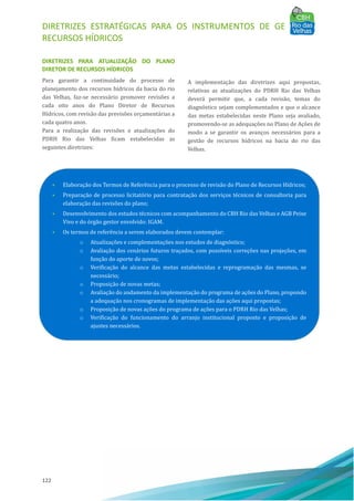DIRETRIZES ESTRATÉGICAS PARA OS INSTRUMENTOS DE GESTÃO DE
RECURSOS HÍDRICOS
122
DIRETRIZES PARA ATUALIZAÇÃO DO PLANO
DIRETOR DE RECURSOS HÍDRICOS
Para garantir a continuidade do processo de
planejamento dos recursos hı́dricos da bacia do rio
das Velhas, faz-se necessário promover revisões a
cada oito anos do Plano Diretor de Recursos
Hı́dricos, com revisão das previsões orçamentárias a
cada quatro anos.
Para a realização das revisões e atualizações do
PDRH Rio das Velhas ficam estabelecidas as
seguintes diretrizes:
A implementação das diretrizes aqui propostas,
relativas as atualizações do PDRH Rio das Velhas
deverá permitir que, a cada revisão, temas do
diagnóstico sejam complementados e que o alcance
das metas estabelecidas neste Plano seja avaliado,
promovendo-se as adequações no Plano de Ações de
modo a se garantir os avanços necessários para a
gestão de recursos hı́dricos na bacia do rio das
Velhas.
• Elaboração dos Termos de Referência para o processo de revisão do Plano de Recursos Hı́dricos;
• Preparação de processo licitatório para contratação dos serviços técnicos de consultoria para
elaboração das revisões do plano;
• Desenvolvimento dos estudos técnicos com acompanhamento do CBH Rio das Velhas e AGB Peixe
Vivo e do órgão gestor envolvido: IGAM.
• Os termos de referência a serem elaborados devem contemplar:
o Atualizações e complementações nos estudos de diagnóstico;
o Avaliação dos cenários futuros traçados, com possı́veis correções nas projeções, em
função do aporte de novos;
o Verificação do alcance das metas estabelecidas e reprogramação das mesmas, se
necessário;
o Proposição de novas metas;
o Avaliação do andamento da implementação do programa de ações do Plano, propondo
a adequação nos cronogramas de implementação das ações aqui propostas;
o Proposição de novas ações do programa de ações para o PDRH Rio das Velhas;
o Verificação do funcionamento do arranjo institucional proposto e proposição de
ajustes necessários.
 