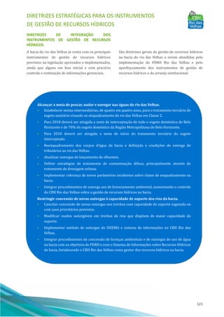 DIRETRIZES ESTRATÉGICAS PARA OS INSTRUMENTOS
DE GESTÃO DE RECURSOS HÍDRICOS
123
DIRETRIZES DE INTEGRAÇÃO DOS
INSTRUMENTOS DE GESTÃO DE RECURSOS
HÍDRICOS
A bacia do rio das Velhas já conta com os principais
instrumentos de gestão de recursos hı́dricos
previstos na legislação aprovados e implementados,
ainda que alguns em fase inicial e com precário
controle e restituição de informações gerenciais.
São diretrizes gerais da gestão de recursos hı́dricos
na bacia do rio das Velhas a serem atendidas pela
implementação do PDRH Rio das Velhas e pelo
aperfeiçoamento dos instrumentos de gestão de
recursos hı́dricos e do arranjo institucional:
Alcançar a meta de pescar, nadar e navegar nas águas do rio das Velhas.
• Estabelecer metas intermediárias, de quatro em quatro anos, para o tratamento terciário de
esgoto sanitário visando ao enquadramento do rio das Velhas em Classe 2.
• Para 2018 deverá ser atingida a meta de interceptação de todo o esgoto doméstico de Belo
Horizonte e de 70% do esgoto doméstico da Região Metropolitana de Belo Horizonte.
• Para 2018 deverá ser atingida a meta de inı́cio do tratamento terciário do esgoto
interceptado.
• Reenquadramento dos corpos d’água da bacia e definição e condições de entrega de
tributários ao rio das Velhas.
• Atualizar outorgas de lançamento de efluentes.
• Definir estratégias de tratamento de contaminação difusa, principalmente através de
tratamento de drenagem urbana.
• Implementar cobrança de novos parâmetros incidentes sobre classe de enquadramento na
bacia.
• Integrar procedimentos de outorga aos de licenciamento ambiental, aumentando o controle
do CBH Rio das Velhas sobre a gestão de recursos hı́dricos na bacia.
Restringir concessão de novas outorgas à capacidade de suporte dos rios da bacia.
• Cancelar concessão de novas outorgas nos trechos com capacidade de suporte esgotada ou
com usos prioritários previstos.
• Modificar vazões outorgáveis em trechos de rios que dispõem de maior capacidade de
suporte.
• Implementar módulo de outorgas do SISEMA e sistema de informações no CBH Rio das
Velhas.
• Integrar procedimentos de concessão de licenças ambientais e de outorgas de uso de água
na bacia com os objetivos do PDRH e com o Sistema de Informações sobre Recursos Hı́dricos
da bacia, fortalecendo o CBH Rio das Velhas como gestor dos recursos hı́dricos na bacia.
 