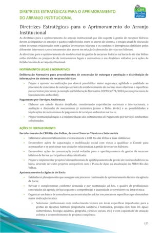 DIRETRIZES ESTRATÉGICAS PARA O APRIMORAMENTO
DO ARRANJO INSTITUCIONAL
127
Diretrizes Estratégicas para o Aprimoramento do Arranjo
Institucional
As diretrizes para o aprimoramento do arranjo institucional que dão suporte à gestão de recursos hı́dricos
devem acompanhar os arranjos e pactos estabelecidos entre os atores do sistema, o estágio atual de discussão
sobre os temas relacionados com a gestão de recursos hı́dricos e os conflitos e divergências definidos pelos
diferentes interesses e posicionamentos dos atores em relação às demandas de recursos hı́dricos.
As diretrizes para o aprimoramento do modelo atual de gestão de recursos hı́dricos na bacia do rio das Velhas
estão divididas na proposição de instrumentos legais e normativos e em diretrizes voltadas para ações de
fortalecimento do arranjo institucional.
INSTRUMENTOS LEGAIS E NORMATIVOS
Deliberação Normativa para procedimentos de concessão de outorgas e produção e distribuição de
informações do sistema de recursos hídricos
• Propor e aprovar normatização que deverá possibilitar maior segurança, agilidade e qualidade ao
processo de concessão de outorgas através do estabelecimento de normas mais objetivas e especı́ficas
para orientar processos (a exemplo da Deliberação Normativa COPAM nº 74/2004 para os processos de
licenciamento ambiental).
Pagamento por Serviços Ambientais
• Elaborar um estudo técnico detalhado, considerando experiências nacionais e internacionais, a
avaliação e discussão de mecanismos já existentes (como o Bolsa Verde) e as possibilidades e
implicações de mecanismos de pagamento de serviços ambientais na bacia;
• Propor institucionalização e a implementação dos instrumentos de Pagamento por Serviços Ambientais
selecionados.
AÇÕES DE FORTALECIMENTO
Fortalecimento do CBH Rio das Velhas, de suas Câmaras Técnicas e Subcomitês
• Estruturar administrativamente e tecnicamente o CBH Rio das Velhas e suas instâncias;
• Desenvolver ações de capacitação e mobilização social com vistas a qualificar o Comitê para
acompanhar e se posicionar nas situações relacionadas à gestão de recursos hı́dricos;
• Desenvolver ações de comunicação social voltadas para o aperfeiçoamento da gestão de recursos
hı́dricos de forma participativa e descentralizada;
• Propor e implementar projetos hidroambientais de aperfeiçoamento da gestão de recursos hı́dricos na
bacia, devendo ser estes projetos compatı́veis com o Plano de Ação da atualização do PDRH Rio das
Velhas.
Aprimoramento da Agência de Bacia
• Estabelecer planejamento que assegure um processo continuado de aprimoramento técnico da agência
de bacia;
• Revisar e complementar, conforme demanda e por contratação ad hoc, o quadro de profissionais
contratados da agência de bacia quanto a competências e quantidade de servidores na área técnica;
• Organizar um banco de consultores para contratações ad hoc em processos especı́ficos que demandem
maior dedicação técnica:
o Selecionar profissionais com conhecimento técnico em áreas especı́ficas importantes para a
gestão de recursos hı́dricos (engenharia sanitária e hidráulica, geologia com foco em águas
subterrâneas, biologia aquática, geografia, ciências sociais, etc.) e com capacidade de atuação
coletiva e desenvolvimento de projetos complexos;
 