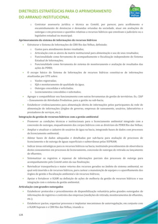 DIRETRIZES ESTRATÉGICAS PARA O APRIMORAMENTO
DO ARRANJO INSTITUCIONAL
128
o Contratar assessoria jurı́dica e técnica ao Comitê, por parecer, para acolhimento e
encaminhamento de denú ncias e demandas oriundas da sociedade, atuar em avaliações de
outorgas e em processos e questões relativas a recursos hı́dricos que envolvam o judiciário ou o
legislativo estadual ou municipal.
Aprimoramento do sistema de informações de recursos hídricos
• Estruturar o Sistema de Informações do CBH Rio das Velhas, definindo:
o Custos para atendimento destes resultados;
o Articulação com os atores da matriz institucional para alimentação e uso de seus resultados;
o Funcionalidade como ferramenta de acompanhamento e fiscalização independente do Sistema
Estadual de Informações;
o Funcionalidade como ferramenta do sistema de monitoramento e avaliação de resultados das
ações do PDRH;
• O escopo básico do Sistema de Informações de recursos hı́dricos constitui-se de informações
atualizadas por UTE sobre:
o Vazões registradas;
o IQA e monitoramento de qualidade da água;
o Outorgas concedidas e solicitadas;
o Licenciamentos concedidos e solicitados;
• Agregar e compatibilizar seu funcionamento com outras ferramentas de gestão de territórios. Ex.: ZAP
– Zoneamento de Atividades Produtivas, para a gestão na sub-bacia;
• Estabelecer credenciamentos para alimentação direta de informações pelos participantes da rede de
alimentação de informações (órgãos de governo, empresas de saneamento, usuários, laboratórios e
prestadores de serviços, etc.).
Integração da gestão de recursos hídricos com a gestão ambiental
• Promover as condições técnicas e institucionais para o licenciamento ambiental integrado com a
concessão de outorgas, enquadramento dos corpos hı́dricos com as diretrizes do PDRH Rio das Velhas;
• Ampliar e atualizar o cadastro de usuários de água na bacia, integrando bases de dados com processos
de licenciamento ambiental;
• Adotar bases de dados adequadas e detalhadas por sub-bacia para avaliação de processos de
licenciamento e de outorga de águas superficiais e subterrâneas pelas SUPRAM;
• Indicar áreas estratégicas para os recursos hı́dricos na bacia, instituindo procedimentos de observância
destes zoneamentos em processos de licenciamento, concessão de outorgas de retirada ou lançamento
de efluentes;
• Sistematizar os registros e repassar de informações parciais dos processos de outorga para
acompanhamento pelo Comitê antes da sua finalização;
• Reivindicar transparência e maior retorno dos recursos gerados no âmbito do sistema ambiental, no
qual está inserido o de recursos hı́dricos, para custear a manutenção de equipes e o aparelhamento dos
órgãos de gestão e fiscalização ambiental e de recursos hı́dricos;
• Apoiar e fortalecer o IGAM na definição de ações de melhoria da gestão de recursos hı́dricos e sua
integração com o sistema de gestão ambiental.
Articulação com grandes outorgados
• Estabelecer protocolos e procedimentos de disponibilização voluntária pelos grandes outorgados de
informações de registros e controles das empresas (medições de retirada, monitoramentos de efluentes,
etc.);
• Estabelecer pactos, organizar processos e implantar mecanismos de autorregulação, em conjunto com
o IGAM-Supram e o CBH Rio das Velhas, visando a:
 