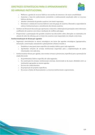 DIRETRIZES ESTRATÉGICAS PARA O APRIMORAMENTO
DO ARRANJO INSTITUCIONAL
129
o Melhorar a gestão de recursos hı́dricos nos trechos de interesse e de maior sensibilidade;
o Aumentar a base de conhecimento consistente e continuamente atualizada sobre os recursos
hı́dricos da bacia;
o Atender à demanda de grandes usuários com maior segurança;
o Desonerar o sistema de recursos hı́dricos com este grupo de usuários, liberando a capacidade de
esforço institucional para o atendimento dos demais usuários;
• Instituir um fórum de discussão que oportunize e chancele a elaboração de pactuações entre interesses
conflitantes de usuários com vistas à mediação de conflitos pela água;
• Proporcionar a participação dos grandes usuários nas discussões sobre alterações na sistemática de
cálculo do valor da cobrança, por se tratar dos usuários mais impactados em relação a este tema.
Institucionalização de fóruns por agendas
• Segmentar setorialmente os atores estratégicos em torno das agendas estratégicas (agropecuária;
mineração; conservação; saneamento e planejamento urbano) visando a:
o Estabelecer uma pauta mais especı́fica da temática hı́drica para cada segmento;
o Aprofundar soluções de arranjo institucional requeridas para a implementação de ações
relacionadas com cada área;
• Institucionalizar fóruns por agenda, com eventos virtuais e presenciais, especı́ficos para a promoção de
ampla discussão:
o Da problemática hı́drica especı́fica de cada segmento;
o Da construção de arranjos institucionais setoriais, favorecendo-se da maior afinidade entre as
instituições agrupadas na mesma agenda;
o Da troca de conhecimentos;
o Da proposição de projetos especı́ficos;
o Do acesso a fontes de financiamento e a recursos institucionais e operacionais.
 