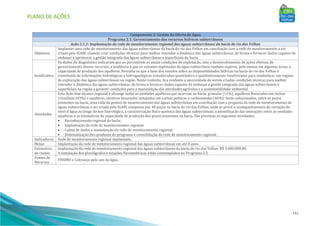 PLANO DE AÇÕES
141
Componente 2: Gestão da Oferta de Água
Programa 2.1: Gerenciamento dos recursos hídricos subterrâneos
Ação 2.1.1: Implantação da rede de monitoramento regional das águas subterrâneas da bacia do rio das Velhas
Objetivos
Implantar uma rede de monitoramento das águas subterrâneas da bacia do rio das Velhas em conciliação com a rede de monitoramento a ser
criada pelo IGAM, visando criar condições técnicas para melhor entender a dinâmica das águas subterrâneas, de forma a fornecer dados capazes de
embasar e aprimorar a gestão integrada das águas subterrâneas e superficiais da bacia.
Justificativa
Os dados do diagnóstico indicaram que ao persistirem as atuais condições de explotação, sem o desenvolvimento de ações efetivas de
gerenciamento desses recursos, a tendência é que os volumes explotados de água subterrânea venham superar, pelo menos em algumas áreas, a
capacidade de produção dos aquíferos. Ressalta-se que a base dos estudos sobre as disponibilidades hídricas na bacia do rio das Velhas é
constituída de informações hidrológicas e hidrogeológicas consideradas quantitativa e qualitativamente insuficientes para estabelecer um regime
de exploração das águas subterrâneas na região. Neste contexto, fica evidente a necessidade de serem criadas condições técnicas para melhor
entender a dinâmica das águas subterrâneas, de forma a fornecer dados capazes de embasar a gestão integrada das águas subterrâneas e
superficiais na região e garantir condições para a manutenção das atividades agrícolas e a sustentabilidade ambiental.
Atividades
Esta Ação tem alcance regional e abrange todas as unidades aquíferas que ocorrem na bacia: granular (11%), aquíferos fissurados em rochas
cristalinas (43%) e aquíferos cársticos fissurados instalados em rochas pelíticas e carbonatadas (46%). Serão selecionados, entre os poços
existentes na bacia, uma rede de pontos de monitoramento das águas subterrâneas em conciliação com a proposta da rede de monitoramento de
águas subterrâneas a ser criada pelo IGAM, composta por 40 poços na bacia do rio das Velhas, onde se prevê o acompanhamento da variação do
nível d’água ao longo do ano hidrológico, a caracterização físico-química das águas subterrâneas, a identificação das interações entre as unidades
aquíferas e as estimativas da capacidade de produção dos poços existentes na bacia. São previstas as seguintes atividades:
• Reconhecimento regional da bacia;
• Implantação da rede de monitoramento regional;
• Coleta de dados e manutenção da rede de monitoramento regional;
• Sistematização dos produtos do programa e consolidação da rede de monitoramento regional;
Indicadores Rede de monitoramento regional implantada.
Metas Implantação da rede de monitoramento regional das águas subterrâneas em até 8 anos.
Estimativa
de custos
Implantação da rede de monitoramento regional das águas subterrâneas da bacia do rio das Velhas: R$ 3.000.000,00.
A instalação dos pluviógrafos e estações fluviométricas estão contemplados no Programa 2.3.
Fontes de
Recursos
FHIDRO e Cobrança pelo uso da água.
 