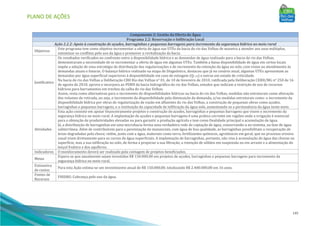 PLANO DE AÇÕES
145
Componente 2: Gestão da Oferta de Água
Programa 2.2: Reservação e Infiltração Local
Ação 2.2.2: Apoio à construção de açudes, barraginhas e pequenas barragens para incremento da segurança hídrica no meio rural
Objetivos
Este programa tem como objetivo incrementar a oferta de água nas UTEs da bacia do rio das Velhas de maneira a atender aos usos múltiplos,
minimizar os conflitos pelo uso da água e promover a revitalização da bacia.
Justificativa
Os resultados verificados no confronto entre a disponibilidade hídrica e as demandas de água realizado para a bacia do rio das Velhas,
demonstraram a necessidade de se incrementar a oferta de água em algumas UTEs. Também a baixa disponibilidade de água em certos locais
impõe a adoção de uma estratégia de distribuição das regularizações e de incremento da retenção da água no solo, com vistas ao atendimento às
demandas atuais e futuras. O balanço hídrico realizado na etapa de Diagnóstico, destacou que já no cenário atual, algumas UTEs apresentam as
demandas por água superficial superiores à disponibilidade em caso de estiagem (Q7,10) e outras em estado de criticidade.
Na bacia do rio das Velhas a Deliberação CBH Rio das Velhas n° 01, de 10 de fevereiro de 2010, ratificada pela Deliberação CERH/MG n° 250 de 16
de agosto de 2010, aprova e incorpora ao PDRH da bacia hidrográfica do rio das Velhas, estudos que indicam a restrição de uso de recursos
hídricos para barramentos em trechos da calha do rio das Velhas.
Assim, resta como alternativas para o incremento de disponibilidades hídricas na bacia do rio das Velhas, medidas não estruturais como alteração
dos volumes de retirada, ou seja, o incremento da disponibilidade pela diminuição da demanda, e/ou medidas estruturais como: o incremento da
disponibilidade hídrica por obras de regularização de vazão em afluentes do rio das Velhas, a construção de pequenas obras como açudes,
barraginhas e pequenas barragens, e a restituição da capacidade de infiltração da água solo, aumentando-se a permanência da água neste meio.
Atividades
Esta ação consiste em apoiar financeiramente projetos e construção de açudes, barraginhas e pequenas barragens que visem o incremento da
segurança hídrica no meio rural. A implantação de açudes e pequenas barragens é uma prática corrente em regiões onde a irrigação é essencial
para a obtenção de produtividades elevadas ou para garantir a produção agrícola e tem como finalidade principal a acumulação de água.
Já, a distribuição de barraginhas em uma microbacia forma uma verdadeira rede de captação de água, conservando-a no sistema, na fase de água
subterrânea. Além de contribuírem para a perenização de mananciais, com água de boa qualidade, as barraginhas possibilitam a recuperação de
áreas degradadas pela chuva; retêm, junto com a água, materiais como terra, fertilizantes químicos, agrotóxicos em geral, que no processo erosivo
usual iriam diretamente para os cursos de água superficiais. A implantação de barraginhas, portanto, não visa à acumulação de água das chuvas na
superfície, mas a sua infiltração no solo, de forma a propiciar a sua filtração, a retenção de sólidos em suspensão ou em arraste e a alimentação do
lençol freático e dos aquíferos.
Indicadores O monitoramento deverá ser realizado pela contagem de projetos beneficiados.
Metas
Espera-se que anualmente sejam investidos R$ 150.000,00 em projetos de açudes, barraginhas e pequenas barragens para incremento da
segurança hídrica no meio rural.
Estimativa
de custos
Para esta Ação estima-se um investimento anual de R$ 150.000,00, totalizando R$ 2.400.000,00 em 16 anos.
Fontes de
Recursos
FHIDRO. Cobrança pelo uso da água.
 