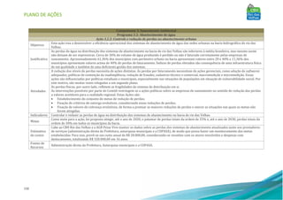 PLANO DE AÇÕES
158
Componente 3: Saneamento Ambiental
Programa 3.2: Abastecimento de água
Ação 3.2.2: Controle e redução de perdas no abastecimento urbano
Objetivos
Esta ação visa a desenvolver a eficiência operacional dos sistemas de abastecimento de água das sedes urbanas na bacia hidrográfica do rio das
Velhas.
Justificativa
As perdas de água na distribuição dos sistemas de abastecimento na bacia do rio das Velhas são inferiores à média brasileira, mas mesmo assim
não deixam de ser expressivas. Cerca de 30% do volume de água produzido é perdido ou não é faturado corretamente pelas empresas de
saneamento. Aproximadamente 61,36% dos municípios com perímetro urbano na bacia apresentam valores entre 20 e 40% e 11,36% dos
municípios apresentam valores acima de 40% de perdas de faturamento. Índices de perdas elevados são consequência de uma infraestrutura física
de má qualidade e também de uma deficiente gestão dos sistemas.
Atividades
A redução dos níveis de perdas necessita de ações distintas. As perdas por faturamento necessitam de ações gerenciais, como adoção de softwares
adequados, políticas de contenção da inadimplência, redução de fraudes, cadastros técnico e comercial, macromedição e micromedição. Essas
ações são influenciadas por políticas estaduais e municipais, especialmente nas situações de populações em situação de vulnerabilidade social. Por
este motivo, são muitas vezes relegadas a um segundo plano.
As perdas físicas, por outro lado, refletem as fragilidades do sistema de distribuição em si.
As intervenções possíveis por parte do Comitê restringem-se a ações políticas sobre as empresas de saneamento no sentido de redução das perdas
a valores aceitáveis para a realidade regional. Estas Ações são:
• Estabelecimento do conjunto de metas de redução de perdas;
• Fixação de critérios de outorga evolutivos, considerando essas reduções de perdas;
• Fixação de valores de cobrança evolutivos, de forma a premiar as maiores reduções de perdas e onerar as situações nas quais as metas não
forem atingidas.
Indicadores Controlar e reduzir as perdas de água na distribuição dos sistemas de abastecimento na bacia do rio das Velhas.
Metas
Como meta para a ação, foi proposto atingir, até o ano de 2020, o patamar de perdas totais da ordem de 35% e, até o ano de 2030, perdas totais da
ordem de 30% em todos os municípios da bacia.
Estimativa
de custos
Cabe ao CBH Rio das Velhas e a AGB Peixe Vivo manter os dados sobre as perdas dos sistemas de abastecimento atualizados junto aos prestadores
de serviços (administração direta da Prefeitura, autarquias municipais e a COPASA), de modo que possa haver um monitoramento das metas
estabelecidas. Para isso, prevê-se um custo anual de R$ 20.000,00, considerando-se reuniões com os atores envolvidos e despesas com
deslocamento, totalizando R$ 320.000,00 em 16 anos.
Fontes de
Recursos
Administração direta da Prefeitura, Autarquias municipais e a COPASA.
 