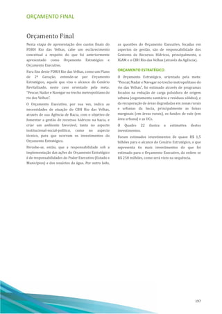 ORÇAMENTO FINAL
197
Orçamento Final
Nesta etapa de apresentação dos custos finais do
PDRH Rio das Velhas, cabe um esclarecimento
conceitual a respeito do que foi anteriormente
apresentado como Orçamento Estratégico e
Orçamento Executivo.
Para fins deste PDRH Rio das Velhas, como um Plano
de 2ª Geração, entende-se por Orçamento
Estratégico, aquele que visa o alcance do Cenário
Revitalizado, neste caso orientado pela meta:
“Pescar, Nadar e Navegar no trecho metropolitano do
rio das Velhas”.
O Orçamento Executivo, por sua vez, indica as
necessidades de atuação do CBH Rio das Velhas,
através de sua Agência de Bacia, com o objetivo de
fomentar a gestão de recursos hı́dricos na bacia, e
criar um ambiente favorável, tanto no aspecto
institucional-social-polı́tico, como no aspecto
técnico, para que ocorram os investimentos do
Orçamento Estratégico.
Percebe-se, então, que a responsabilidade sob a
implementação das ações do Orçamento Estratégico
é de responsabilidades do Poder Executivo (Estado e
Municı́pios) e dos usuários da água. Por outro lado,
as questões do Orçamento Executivo, focadas em
aspectos de gestão, são de responsabilidade dos
Gestores de Recursos Hı́dricos, principalmente, o
IGAM e o CBH Rio das Velhas (através da Agência).
ORÇAMENTO ESTRATÉGICO
O Orçamento Estratégico, orientado pela meta:
“Pescar, Nadar e Navegar no trecho metropolitano do
rio das Velhas”, foi estimado através de programas
focados na redução de carga poluidora de origem
urbana (esgotamento sanitário e resı́duos sólidos), e
da recuperação de áreas degradadas em zonas rurais
e urbanas da bacia, principalmente as faixas
marginais (em áreas rurais), os fundos de vale (em
área urbana) e as UCs.
O Quadro 22 ilustra a estimativa destes
investimentos.
Foram estimados investimentos de quase R$ 1,5
bilhões para o alcance do Cenário Estratégico, o que
representa 6x mais investimentos do que foi
estimado para o Orçamento Executivo, da ordem se
R$ 250 milhões, como será visto na sequência.
 