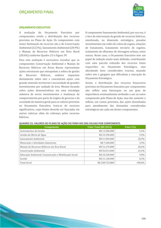 ORÇAMENTO FINAL
199
ORÇAMENTO EXECUTIVO
A avaliação do Orçamento Executivo por
componentes revela a distribuição dos recursos
previstos no Plano de Ação. Os componentes com
maior destinação de recursos são o de Conservação
Ambiental (22,5%), Saneamento Ambiental (20,9%)
e Manejo de Recursos Hı́dricos em AÁ rea Rural
(20,6%) conforme Quadro 23 e Figura 39.
Para esta avaliação é necessário ressaltar que os
componentes Conservação Ambiental e Manejo de
Recursos Hı́dricos em AÁ reas Rurais representam
ações estruturais que extrapolam a esfera de gestão
de Recursos Hı́dricos, embora impactem
diretamente sobre eles e concentram ações com
grande extensão territorial e necessidade de grandes
investimentos por unidade de área. Mesmo focando
sobre ações demonstrativas em uma estratégia
indutora de novos investimentos e mudanças de
comportamento por parte de órgãos de governo e da
sociedade de maneira geral, para os valores previstos
no Orçamento Executivo, trata-se de recursos
significativos, cujas fontes deverão ser buscadas em
outras rubricas além da cobrança pelos recursos
hı́dricos.
O componente Saneamento Ambiental, por sua vez, é
o foco de intervenção da gestão de recursos hı́dricos,
envolvendo, na dimensão estratégica, pesados
investimentos em redes de coleta de esgoto, estações
de tratamento, tratamento terciário de esgotos,
tratamento de efluentes de drenagem urbana, entre
outros. Neste caso, o Orçamento Executivo tem um
papel de indução muito mais definido, contribuindo
com uma parcela reduzida dos recursos totais
requeridos no Orçamento Estratégico, mas
abordando itens considerados cruciais, atuando
sobre nós e gargalos que dificultam a execução do
Orçamento Estratégico.
Assim, a distribuição dos recursos financeiros
previstos no Orçamento Executivo por componentes
não reflete uma hierarquia ou um grau de
importância eventualmente atribuı́do a um ou outro
componente pelo Plano de Ação, mas tão somente o
reflexo, em custos previstos, das ações desenhadas
para atendimento das demandas consideradas
estratégicas em cada um destes componentes.
QUADRO 23: VALORES DO PLANO DE AÇÃO DO PDRH RIO DAS VELHAS POR COMPONENTE.
Componente Valor Total (R$ 2014) Valor (%)
Instrumentos de Gestão R$ 13.500.000 5,4%
Gestão da Oferta de Água R$ 23.390.000 9,4%
Saneamento Ambiental R$ 51.904.000 20,9%
Mineração e Atividades Industriais R$ 7.200.000 2,9%
Manejo de Recursos Hídricos em Área Rural R$ 51.276.800 20,6%
Conservação Ambiental R$ 56.013.000 22,5%
Educação Ambiental, Comunicação e Mobilização Social R$ 24.320.000 9,8%
Gestão R$ 21.120.000 8,5%
Total Geral R$ 248.723.800 100,0%
 