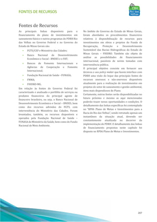 FONTES DE RECURSOS
207
Fontes de Recursos
As principais linhas disponı́veis para o
financiamento do plano de investimentos em
saneamento básico e outros programas do PDRH Rio
das Velhas no Governo Federal e no Governo do
Estado de Minas Gerais são:
• FGTS/CEF e Ministério das Cidades;
• Banco Nacional de Desenvolvimento
Econômico e Social - BNDES e o FAT;
• Bancos de Fomento Internacionais e
Agências de Cooperação e Fomento
Internacional;
• Fundação Nacional de Saúde - FUNASA;
• FNMA;
• FHIDRO-MG.
Em relação às fontes do Governo Federal foi
caracterizado e analisado o portfólio de serviços ou
produtos financeiros do principal agente de
financeiro brasileiro, ou seja, o Banco Nacional de
Desenvolvimento Econômico e Social – BNDES, bem
como dos recursos advindos do FGTS, com
interveniência do Ministério das Cidades. Foram
levantados, também, os recursos disponı́veis e
operados pela Fundação Nacional de Saúde –
FUNASA do Ministério da Saúde, bem como do Fundo
Nacional de Meio Ambiente.
No âmbito do Governo do Estado de Minas Gerais,
foram abordados os procedimentos financeiros
relativos à disponibilização de recursos para
investimentos em obras e projetos do Fundo de
Recuperação, Proteção e Desenvolvimento
Sustentável das Bacias Hidrográficas do Estado de
Minas Gerais – FHIDRO. Também são objeto de
análise as possibilidades de financiamento
internacional, passı́veis de serem tomadas com
interveniência pú blica.
O principal objetivo consiste em fornecer aos
técnicos e aos policy maker que fazem interface com
PDRH uma visão do leque das principais fontes de
recursos onerosos e não-onerosos disponı́veis
atualmente para a realização de investimentos em
projetos do setor de saneamento e gestão ambiental,
itens mais dispendiosos do Plano.
Certamente, outras fontes serão disponibilizadas no
futuro próximo e mesmo as aqui mencionadas
poderão trazer novas oportunidades e condições. O
detalhamento das linhas especı́ficas foi contemplado
no “RP06 Plano de Metas e Investimentos para a
Bacia do Rio das Velhas”, sendo retratado apenas um
instantâneo da situação atual, devendo ser
constantemente atualizada no decorrer da
implementação do PDRH. O detalhamento das linhas
de financiamento propostas neste capı́tulo foi
disposto no RP06 Plano de Metas e Investimentos.
 