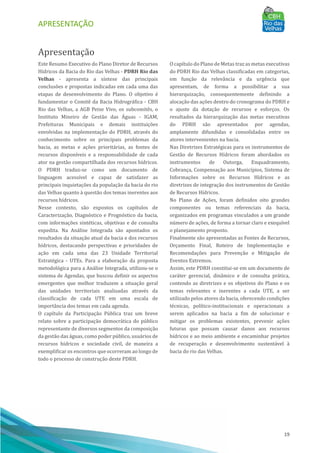 APRESENTAÇÃO
19
Apresentação
Este Resumo Executivo do Plano Diretor de Recursos
Hı́dricos da Bacia do Rio das Velhas - PDRH Rio das
Velhas - apresenta a sı́ntese das principais
conclusões e propostas indicadas em cada uma das
etapas de desenvolvimento do Plano. O objetivo é
fundamentar o Comitê da Bacia Hidrográfica - CBH
Rio das Velhas, a AGB Peixe Vivo, os subcomitês, o
Instituto Mineiro de Gestão das AÁ guas - IGAM,
Prefeituras Municipais e demais instituições
envolvidas na implementação do PDRH, através do
conhecimento sobre os principais problemas da
bacia, as metas e ações prioritárias, as fontes de
recursos disponı́veis e a responsabilidade de cada
ator na gestão compartilhada dos recursos hı́dricos.
O PDRH traduz-se como um documento de
linguagem acessı́vel e capaz de satisfazer as
principais inquietações da população da bacia do rio
das Velhas quanto à questão dos temas inerentes aos
recursos hı́dricos.
Nesse contexto, são expostos os capı́tulos de
Caracterização, Diagnóstico e Prognóstico da bacia,
com informações sintéticas, objetivas e de consulta
expedita. Na Análise Integrada são apontados os
resultados da situação atual da bacia e dos recursos
hı́dricos, destacando perspectivas e prioridades de
ação em cada uma das 23 Unidade Territorial
Estratégica - UTEs. Para a elaboração da proposta
metodológica para a Análise Integrada, utilizou-se o
sistema de Agendas, que buscou definir os aspectos
emergentes que melhor traduzem a situação geral
das unidades territoriais analisadas através da
classificação de cada UTE em uma escala de
importância dos temas em cada agenda.
O capı́tulo da Participação Pú blica traz um breve
relato sobre a participação democrática do pú blico
representante de diversos segmentos da composição
da gestão das águas, como poder pú blico, usuários de
recursos hı́dricos e sociedade civil, de maneira a
exemplificar os encontros que ocorreram ao longo de
todo o processo de construção deste PDRH.
O capı́tulo do Plano de Metas traz as metas executivas
do PDRH Rio das Velhas classificadas em categorias,
em função da relevância e da urgência que
apresentam, de forma a possibilitar a sua
hierarquização, consequentemente definindo a
alocação das ações dentro do cronograma do PDRH e
o ajuste da dotação de recursos e esforços. Os
resultados da hierarquização das metas executivas
do PDRH são apresentados por agendas,
amplamente difundidas e consolidadas entre os
atores intervenientes na bacia.
Nas Diretrizes Estratégicas para os instrumentos de
Gestão de Recursos Hı́dricos foram abordados os
instrumentos de Outorga, Enquadramento,
Cobrança, Compensação aos Municı́pios, Sistema de
Informações sobre os Recursos Hı́dricos e as
diretrizes de integração dos instrumentos de Gestão
de Recursos Hı́dricos.
No Plano de Ações, foram definidos oito grandes
componentes ou temas referenciais da bacia,
organizados em programas vinculados a um grande
número de ações, de forma a tornar claro e exequı́vel
o planejamento proposto.
Finalmente são apresentadas as Fontes de Recursos,
Orçamento Final, Roteiro de Implementação e
Recomendações para Prevenção e Mitigação de
Eventos Extremos.
Assim, este PDRH constitui-se em um documento de
caráter gerencial, dinâmico e de consulta prática,
contendo as diretrizes e os objetivos do Plano e os
temas relevantes e inerentes a cada UTE, a ser
utilizado pelos atores da bacia, oferecendo condições
técnicas, polı́tico-institucionais e operacionais a
serem aplicados na bacia a fim de solucionar e
mitigar os problemas existentes, prevenir ações
futuras que possam causar danos aos recursos
hı́dricos e ao meio ambiente e encaminhar projetos
de recuperação e desenvolvimento sustentável à
bacia do rio das Velhas.
 