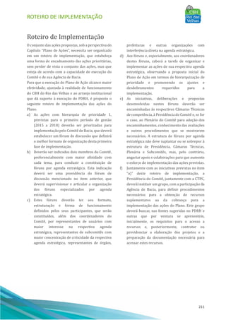 ROTEIRO DE IMPLEMENTAÇÃO
211
Roteiro de Implementação
O conjunto das ações propostas, sob a perspectiva do
Capı́tulo “Plano de Ações”, necessita ser organizado
em um roteiro de implementação, que estabeleça
uma forma de encadeamento das ações prioritárias,
sem perder de vista o conjunto das ações, mas que
esteja de acordo com a capacidade de execução do
Comitê e de sua Agência de Bacia.
Para que a execução do Plano de Ação alcance maior
efetividade, ajustada à realidade de funcionamento
do CBH do Rio das Velhas e ao arranjo institucional
que dá suporte à execução do PDRH, é proposto o
seguinte roteiro de implementação das ações do
Plano.
a) As ações com hierarquia de prioridade 1,
previstas para o primeiro perı́odo de gestão
(2015 a 2018) deverão ser priorizadas para
implementação pelo Comitê de Bacia, que deverá
estabelecer um fórum de discussão que definirá
o melhor formato de organização desta primeira
fase de implementação.
b) Deverão ser indicados dois membros do Comitê,
preferencialmente com maior afinidade com
cada tema, para conduzir a constituição de
fóruns por agenda estratégica. Esta indicação
deverá ser uma providência do fórum de
discussão mencionado no item anterior, que
deverá supervisionar e articular a organização
dos fóruns especializados por agenda
estratégica.
c) Estes fóruns deverão ter seu formato,
estruturação e forma de funcionamento
definidos pelos seus participantes, que serão
constituı́dos, além dos coordenadores do
Comitê, por representantes de usuários com
maior interesse na respectiva agenda
estratégica, representantes de subcomitês com
maior concentração de criticidade da respectiva
agenda estratégica, representantes de órgãos,
prefeituras e outras organizações com
interferência direta na agenda estratégica.
d) Aos fóruns e, especialmente, aos coordenadores
destes fóruns, caberá a tarefa de organizar e
implementar as ações de sua respectiva agenda
estratégica, observando a proposta inicial do
Plano de Ação em termos de hierarquização de
prioridade e promovendo os ajustes e
desdobramentos requeridos para a
implementação.
e) As iniciativas, deliberações e propostas
desenvolvidas nestes fóruns deverão ser
encaminhadas às respectivas Câmaras Técnicas
de competência, à Presidência do Comitê e, se for
o caso, ao Plenário do Comitê para adoção dos
encaminhamentos, conhecimento das avaliações
e outros procedimentos que se mostrarem
necessários. A estrutura de fóruns por agenda
estratégica não deve suplantar ou se sobrepor à
estrutura de Presidência, Câmaras Técnicas,
Plenária e Subcomitês, mas, pelo contrário,
angariar apoio e colaborações para que aumente
o esforço de implementação das ações previstas.
f) Juntamente com as iniciativas previstas no item
“a)” deste roteiro de implementação, a
Presidência do Comitê, juntamente com a CTPC,
deverá instituir um grupo, com a participação da
Agência de Bacia, para definir procedimentos
necessários para a obtenção de recursos
suplementares ao da cobrança para a
implementação das ações do Plano. Este grupo
deverá buscar, nas fontes sugeridas no PDRH e
outras que por ventura se apresentem,
inicialmente, os requisitos para o acesso a
recursos e, posteriormente, contratar ou
providenciar a elaboração dos projetos e a
preparação da documentação necessária para
acessar estes recursos.
 
