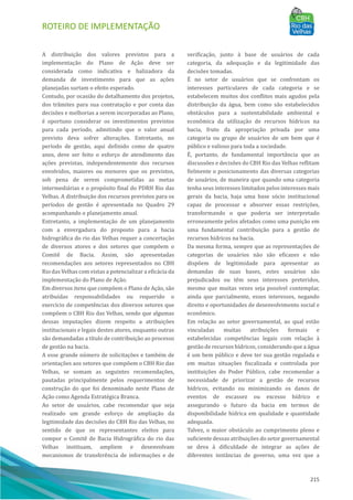 ROTEIRO DE IMPLEMENTAÇÃO
215
A distribuição dos valores previstos para a
implementação do Plano de Ação deve ser
considerada como indicativa e balizadora da
demanda de investimento para que as ações
planejadas surtam o efeito esperado.
Contudo, por ocasião do detalhamento dos projetos,
dos trâmites para sua contratação e por conta das
decisões e melhorias a serem incorporadas ao Plano,
é oportuno considerar os investimentos previstos
para cada perı́odo, admitindo que o valor anual
previsto deva sofrer alterações. Entretanto, no
perı́odo de gestão, aqui definido como de quatro
anos, deve ser feito o esforço de atendimento das
ações previstas, independentemente dos recursos
envolvidos, maiores ou menores que os previstos,
sob pena de serem comprometidas as metas
intermediárias e o propósito final do PDRH Rio das
Velhas. A distribuição dos recursos previstos para os
perı́odos de gestão é apresentada no Quadro 29
acompanhando o planejamento anual.
Entretanto, a implementação de um planejamento
com a envergadura do proposto para a bacia
hidrográfica do rio das Velhas requer a concertação
de diversos atores e dos setores que compõem o
Comitê de Bacia. Assim, são apresentadas
recomendações aos setores representados no CBH
Rio das Velhas com vistas a potencializar a eficácia da
implementação do Plano de Ação.
Em diversos itens que compõem o Plano de Ação, são
atribuı́das responsabilidades ou requerido o
exercı́cio de competências dos diversos setores que
compõem o CBH Rio das Velhas, sendo que algumas
dessas imputações dizem respeito a atribuições
institucionais e legais destes atores, enquanto outras
são demandadas a tı́tulo de contribuição ao processo
de gestão na bacia.
A esse grande nú mero de solicitações e também de
orientações aos setores que compõem o CBH Rio das
Velhas, se somam as seguintes recomendações,
pautadas principalmente pelos requerimentos de
construção do que foi denominado neste Plano de
Ação como Agenda Estratégica Branca.
Ao setor de usuários, cabe recomendar que seja
realizado um grande esforço de ampliação da
legitimidade das decisões do CBH Rio das Velhas, no
sentido de que os representantes eleitos para
compor o Comitê de Bacia Hidrográfica do rio das
Velhas instituam, ampliem e desenvolvam
mecanismos de transferência de informações e de
verificação, junto à base de usuários de cada
categoria, da adequação e da legitimidade das
decisões tomadas.
EÉ no setor de usuários que se confrontam os
interesses particulares de cada categoria e se
estabelecem muitos dos conflitos mais agudos pela
distribuição da água, bem como são estabelecidos
obstáculos para a sustentabilidade ambiental e
econômica da utilização de recursos hı́dricos na
bacia, fruto da apropriação privada por uma
categoria ou grupo de usuários de um bem que é
público e valioso para toda a sociedade.
EÉ, portanto, de fundamental importância que as
discussões e decisões do CBH Rio das Velhas reflitam
fielmente o posicionamento das diversas categorias
de usuários, de maneira que quando uma categoria
tenha seus interesses limitados pelos interesses mais
gerais da bacia, haja uma base sócio institucional
capaz de processar e absorver essas restrições,
transformando o que poderia ser interpretado
erroneamente pelos afetados como uma punição em
uma fundamental contribuição para a gestão de
recursos hı́dricos na bacia.
Da mesma forma, sempre que as representações de
categorias de usuários não são eficazes e não
dispõem de legitimidade para apresentar as
demandas de suas bases, estes usuários são
prejudicados ou têm seus interesses preteridos,
mesmo que muitas vezes seja possı́vel contemplar,
ainda que parcialmente, esses interesses, negando
direito e oportunidades de desenvolvimento social e
econômico.
Em relação ao setor governamental, ao qual estão
vinculadas muitas atribuições formais e
estabelecidas competências legais com relação à
gestão de recursos hı́dricos, considerando que a água
é um bem público e deve ter sua gestão regulada e
em muitas situações fiscalizada e controlada por
instituições do Poder Pú blico, cabe recomendar a
necessidade de priorizar a gestão de recursos
hı́dricos, evitando ou minimizando os danos de
eventos de escassez ou excesso hı́drico e
assegurando o futuro da bacia em termos de
disponibilidade hı́drica em qualidade e quantidade
adequada.
Talvez, o maior obstáculo ao cumprimento pleno e
suficiente dessas atribuições do setor governamental
se deva à dificuldade de integrar as ações de
diferentes instâncias de governo, uma vez que a
 