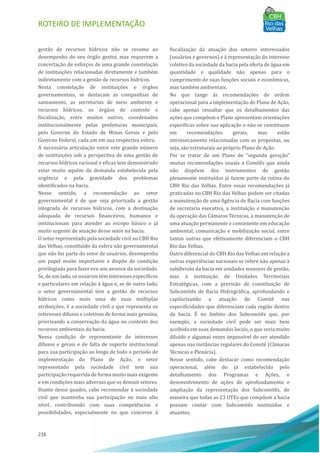 ROTEIRO DE IMPLEMENTAÇÃO
216
gestão de recursos hı́dricos não se resume ao
desempenho do seu órgão gestor, mas requerem a
concertação de esforços de uma grande constelação
de instituições relacionadas diretamente e também
indiretamente com a gestão de recursos hı́dricos.
Nesta constelação de instituições e órgãos
governamentais, se destacam as companhias de
saneamento, as secretarias de meio ambiente e
recursos hı́dricos, os órgãos de controle e
fiscalização, entre muitos outros, coordenados
institucionalmente pelas prefeituras municipais,
pelo Governo do Estado de Minas Gerais e pelo
Governo Federal, cada um em sua respectiva esfera.
A necessária articulação entre este grande número
de instituições sob a perspectiva de uma gestão de
recursos hı́dricos racional e eficaz tem demonstrado
estar muito aquém da demanda estabelecida pela
urgência e pela gravidade dos problemas
identificados na bacia.
Nesse sentido, a recomendação ao setor
governamental é de que seja priorizada a gestão
integrada de recursos hı́dricos, com a destinação
adequada de recursos financeiros, humanos e
institucionais para atender ao escopo básico e já
muito urgente de atuação desse setor na bacia.
O setor representado pela sociedade civil no CBH Rio
das Velhas, constituı́do da esfera não governamental
que não faz parte do setor de usuários, desempenha
um papel muito importante e dispõe de condição
privilegiada para fazer eco aos anseios da sociedade.
Se, de um lado, os usuários têm interesses especı́ficos
e particulares em relação à água e, se de outro lado,
o setor governamental tem a gestão de recursos
hı́dricos como mais uma de suas múltiplas
atribuições, é a sociedade civil a que representa os
interesses difusos e coletivos de forma mais genuı́na,
priorizando a conservação da água no contexto dos
recursos ambientais da bacia.
Nessa condição de representante de interesses
difusos e gerais e de falta de suporte institucional
para sua participação ao longo de todo o perı́odo de
implementação do Plano de Ação, o setor
representado pela sociedade civil tem sua
participação requerida de forma muito mais exigente
e em condições mais adversas que os demais setores.
Diante desse quadro, cabe recomendar à sociedade
civil que mantenha sua participação no mais alto
nı́vel, contribuindo com suas competências e
possibilidades, especialmente no que concerne à
fiscalização da atuação dos setores interessados
(usuários e governos) e à representação do interesse
coletivo da sociedade da bacia pela oferta de água em
quantidade e qualidade não apenas para o
cumprimento de suas funções sociais e econômicas,
mas também ambientais.
No que tange às recomendações de ordem
operacional para a implementação do Plano de Ação,
cabe apenas ressaltar que os detalhamentos das
ações que compõem o Plano apresentam orientações
especı́ficas sobre sua aplicação e não se constituem
em recomendações gerais, mas estão
intrinsecamente relacionadas com as propostas, ou
seja, são estruturais ao próprio Plano de Ação.
Por se tratar de um Plano de “segunda geração”
muitas recomendações usuais a Comitês que ainda
não dispõem dos instrumentos de gestão
plenamente instituı́dos já fazem parte da rotina do
CBH Rio das Velhas. Entre essas recomendações já
praticadas no CBH Rio das Velhas podem ser citadas
a manutenção de uma Agência de Bacia com funções
de secretaria executiva, a instituição e manutenção
da operação das Câmaras Técnicas, a manutenção de
uma atuação permanente e consistente em educação
ambiental, comunicação e mobilização social, entre
tantas outras que efetivamente diferenciam o CBH
Rio das Velhas.
Outro diferencial do CBH Rio das Velhas em relação a
outras experiências nacionais se refere não apenas à
subdivisão da bacia em unidades menores de gestão,
mas à instituição de Unidades Territoriais
Estratégicas, com a previsão de constituição de
Subcomitês de Bacia Hidrográfica, aprofundando e
capilarizando a atuação do Comitê nas
especificidades que diferenciam cada região dentro
da bacia. EÉ no âmbito dos Subcomitês que, por
exemplo, a sociedade civil pode ser mais bem
acolhida em suas demandas locais, o que seria muito
diluı́do e algumas vezes impossı́vel de ser atendido
apenas nas instâncias regulares do Comitê (Câmaras
Técnicas e Plenária).
Nesse sentido, cabe destacar como recomendação
operacional, além do já estabelecido pelo
detalhamento dos Programas e Ações, o
desenvolvimento de ações de aprofundamento e
ampliação da representação dos Subcomitês, de
maneira que todas as 23 UTEs que compõem a bacia
possam contar com Subcomitês instituı́dos e
atuantes.
 