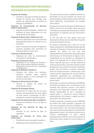 RECOMENDAÇÕES PARA PREVENÇÃO E
MITIGAÇÃO DE EVENTOS EXTREMOS
222
Programa de Outorga:
• Conclusão e operação do Sistema de Apoio à
Tomada de Decisão para Outorga, pela
entrada em funcionamento do módulo de
Outorgas do SISEMAnet.
Programa de Gerenciamento de Recursos
Hídricos Subterrâneos
• Avaliação de potencialidades e impactos da
utilização de águas subterrâneas nas sub-
bacias do Alto rio das Velhas.
Programa de Reservação e Infiltração Local:
• Estudo de alternativas para o incremento da
disponibilidade hı́drica em afluentes do rio
das Velhas;
• Apoio à construção de açudes, barraginhas e
pequenas barragens para incremento da
segurança hı́drica no meio rural.
Programa de Monitoramento:
• Ampliação das redes de monitoramento
pluviométrico e fluviométrico.
Programa de Sistema de Alerta:
• Elaboração de um sistema de previsão e
alerta contra eventos climáticos extremos;
• Mapeamento de áreas de risco a inundações
e deslizamentos.
Programa de Mudanças Climáticas:
• Avaliação dos efeitos das mudanças
climáticas previstas pelos modelos
climáticos globais no ciclo hidrológico da
bacia do rio das Velhas.
Programa de Abastecimento de Água:
• Controle e redução de perdas no
abastecimento urbano.
Programa de Drenagem Urbana:
• Recuperação de fundos de vale em áreas
urbanas, com manutenção dos cursos d'água
em leito natural, recomposição de APP e
medidas de controle de ocupação irregular.
Programa de Uso Racional da Água na Indústria:
• Aumento da eficiência do uso da água na
indústria.
Programa de Uso Racional de Água na
Agricultura:
• Incentivo ao uso racional de água na
agricultura.
Programa de Proteção de Áreas para
Conservação:
• Proteção de áreas de recarga dos aquı́feros;
• Definição de AÁ reas de Restrição de Uso.
Tais ações já estão previstas no PDRH, mas devem ser
priorizadas no caso de ocorrência de eventos que
possam impactar o balanço hı́drico da bacia de forma
muito significativa, principalmente em estiagens
muito severas.
Ao longo do processo de discussão de elaboração do
PDRH, a bacia do rio das Velhas sofreu uma grave
crise hı́drica precipitada pela diminuição de volume
pluviométrico na sequência dos anos 2013-2014 e
2014-2015.
A crise não pode ser vista apenas como uma
diminuição de chuvas mas uma deficiência na gestão
dos recursos hı́dricos da bacia.
Os cenários construı́dos para a bacia do rio das
Velhas consideraram a dificuldade de gestão quando
a pressão de demanda se eleva (nesse caso não pelo
aumento do volume de uso, mas pela
indisponibilidade de atendimento da demanda pelas
infraestruturas de fornecimento de água) e não é
acompanhada de um aumento da capacidade de
gestão e de regulação do uso desses recursos. O
tempo requerido para que o arranjo institucional
evolua ao ponto de dar o necessário suporte às ações
de gestão de recursos hı́dricos na bacia é insuficiente
quando uma crise hı́drica se instaura, remetendo,
ainda que temporariamente, a situação para o pior
cenário previsto: degradação de recursos hı́dricos,
insuficiente atendimento das necessidades dos
usuários; ineficácia dos instrumentos de gestão de
maneira geral.
Sendo assim, o processo de atualização do PDRH Rio
das Velhas não poderia estar se concluindo em um
momento mais oportuno, quando a crise hı́drica
instaurada está requerendo respostas efetivas e
eficazes, oportunidade em que a sociedade de
maneira geral e o sistema de recursos hı́dricos,
particularmente, será testado e exigido em todo o
potencial de seus instrumentos.
EÉ histórico, portanto, o momento em que o PDRH Rio
das Velhas está sendo concluı́do e aprovado não
como uma consequência de uma crise hı́drica, como
uma reação tardia e até certo ponto desesperada,
mas como um processo que antevia a necessidade de
planejamento, dessas e das demais situações que se
colocam cotidianamente na bacia, estando
preparado para contribuir em um novo patamar de
intervenção sobre a gestão de recursos hı́dricos na
bacia.
 
