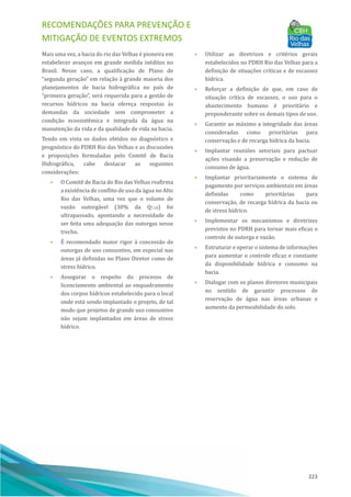 RECOMENDAÇÕES PARA PREVENÇÃO E
MITIGAÇÃO DE EVENTOS EXTREMOS
223
Mais uma vez, a bacia do rio das Velhas é pioneira em
estabelecer avanços em grande medida inéditos no
Brasil. Nesse caso, a qualificação de Plano de
“segunda geração” em relação à grande maioria dos
planejamentos de bacia hidrográfica no paı́s de
“primeira geração”, será requerida para a gestão de
recursos hı́dricos na bacia ofereça respostas às
demandas da sociedade sem comprometer a
condição ecossistêmica e integrada da água na
manutenção da vida e da qualidade de vida na bacia.
Tendo em vista os dados obtidos no diagnóstico e
prognóstico do PDRH Rio das Velhas e as discussões
e proposições formuladas pelo Comitê de Bacia
Hidrográfica, cabe destacar as seguintes
considerações:
• O Comitê de Bacia do Rio das Velhas reafirma
a existência de conflito de uso da água no Alto
Rio das Velhas, uma vez que o volume de
vazão outorgável (30% da Q7,10) foi
ultrapassado, apontando a necessidade de
ser feita uma adequação das outorgas nesse
trecho.
• EÉ recomendado maior rigor à concessão de
outorgas de uso consuntivo, em especial nas
áreas já definidas no Plano Diretor como de
stress hı́drico.
• Assegurar o respeito do processo de
licenciamento ambiental ao enquadramento
dos corpos hı́dricos estabelecido para o local
onde está sendo implantado o projeto, de tal
modo que projetos de grande uso consuntivo
não sejam implantados em áreas de stress
hı́drico.
• Utilizar as diretrizes e critérios gerais
estabelecidos no PDRH Rio das Velhas para a
definição de situações crı́ticas e de escassez
hı́drica.
• Reforçar a definição de que, em caso de
situação crı́tica de escassez, o uso para o
abastecimento humano é prioritário e
preponderante sobre os demais tipos de uso.
• Garantir ao máximo a integridade das áreas
consideradas como prioritárias para
conservação e de recarga hı́drica da bacia.
• Implantar reuniões setoriais para pactuar
ações visando a preservação e redução de
consumo de água.
• Implantar prioritariamente o sistema de
pagamento por serviços ambientais em áreas
definidas como prioritárias para
conservação, de recarga hı́drica da bacia ou
de stress hı́drico.
• Implementar os mecanismos e diretrizes
previstos no PDRH para tornar mais eficaz o
controle de outorga e vazão.
• Estruturar e operar o sistema de informações
para aumentar o controle eficaz e constante
da disponibilidade hı́drica e consumo na
bacia.
• Dialogar com os planos diretores municipais
no sentido de garantir processos de
reservação de água nas áreas urbanas e
aumento da permeabilidade do solo.
 