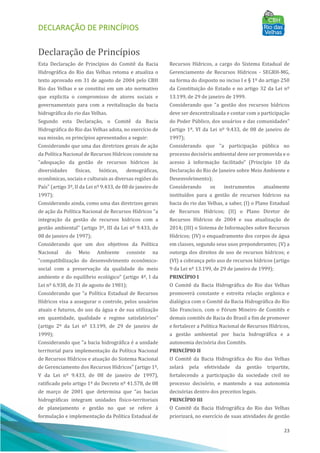 DECLARAÇÃO DE PRINCÍPIOS
23
Declaração de Princı́pios
Esta Declaração de Princı́pios do Comitê da Bacia
Hidrográfica do Rio das Velhas retoma e atualiza o
texto aprovado em 31 de agosto de 2004 pelo CBH
Rio das Velhas e se constitui em um ato normativo
que explicita o compromisso de atores sociais e
governamentais para com a revitalização da bacia
hidrográfica do rio das Velhas.
Segundo esta Declaração, o Comitê da Bacia
Hidrográfica do Rio das Velhas adota, no exercı́cio de
sua missão, os princı́pios apresentados a seguir:
Considerando que uma das diretrizes gerais de ação
da Polı́tica Nacional de Recursos Hı́dricos consiste na
"adequação da gestão de recursos hı́dricos às
diversidades fı́sicas, bióticas, demográficas,
econômicas, sociais e culturais as diversas regiões do
Paı́s" (artigo 3º, II da Lei nº 9.433, de 08 de janeiro de
1997);
Considerando ainda, como uma das diretrizes gerais
de ação da Polı́tica Nacional de Recursos Hı́dricos "a
integração da gestão de recursos hı́dricos com a
gestão ambiental" (artigo 3º, III da Lei nº 9.433, de
08 de janeiro de 1997);
Considerando que um dos objetivos da Polı́tica
Nacional do Meio Ambiente consiste na
"compatibilização do desenvolvimento econômico-
social com a preservação da qualidade do meio
ambiente e do equilı́brio ecológico" (artigo 4º, I da
Lei nº 6.938, de 31 de agosto de 1981);
Considerando que “a Polı́tica Estadual de Recursos
Hı́dricos visa a assegurar o controle, pelos usuários
atuais e futuros, do uso da água e de sua utilização
em quantidade, qualidade e regime satisfatórios”
(artigo 2º da Lei nº 13.199, de 29 de janeiro de
1999);
Considerando que "a bacia hidrográfica é a unidade
territorial para implementação da Polı́tica Nacional
de Recursos Hı́dricos e atuação do Sistema Nacional
de Gerenciamento dos Recursos Hı́dricos" (artigo 1º,
V da Lei nº 9.433, de 08 de janeiro de 1997),
ratificado pelo artigo 1º do Decreto nº 41.578, de 08
de março de 2001 que determina que “as bacias
hidrográficas integram unidades fı́sico-territoriais
de planejamento e gestão no que se refere à
formulação e implementação da Polı́tica Estadual de
Recursos Hı́dricos, a cargo do Sistema Estadual de
Gerenciamento de Recursos Hı́dricos - SEGRH-MG,
na forma do disposto no inciso I e § 1º do artigo 250
da Constituição do Estado e no artigo 32 da Lei nº
13.199, de 29 de janeiro de 1999.
Considerando que "a gestão dos recursos hı́dricos
deve ser descentralizada e contar com a participação
do Poder Pú blico, dos usuários e das comunidades"
(artigo 1º, VI da Lei nº 9.433, de 08 de janeiro de
1997);
Considerando que "a participação pú blica no
processo decisório ambiental deve ser promovida e o
acesso à informação facilitado" (Princı́pio 10 da
Declaração do Rio de Janeiro sobre Meio Ambiente e
Desenvolvimento);
Considerando os instrumentos atualmente
instituı́dos para a gestão de recursos hı́dricos na
bacia do rio das Velhas, a saber, (I) o Plano Estadual
de Recursos Hı́dricos; (II) o Plano Diretor de
Recursos Hı́dricos de 2004 e sua atualização de
2014; (III) o Sistema de Informações sobre Recursos
Hı́dricos; (IV) o enquadramento dos corpos de água
em classes, segundo seus usos preponderantes; (V) a
outorga dos direitos de uso de recursos hı́dricos; e
(VI) a cobrança pelo uso de recursos hı́dricos (artigo
9 da Lei nº 13.199, de 29 de janeiro de 1999);
PRINCÍPIO I
O Comitê da Bacia Hidrográfica do Rio das Velhas
promoverá constante e estreita relação orgânica e
dialógica com o Comitê da Bacia Hidrográfica do Rio
São Francisco, com o Fórum Mineiro de Comitês e
demais comitês de Bacia do Brasil a fim de promover
e fortalecer a Polı́tica Nacional de Recursos Hı́dricos,
a gestão ambiental por bacia hidrográfica e a
autonomia decisória dos Comitês.
PRINCÍPIO II
O Comitê da Bacia Hidrográfica do Rio das Velhas
zelará pela efetividade da gestão tripartite,
fortalecendo a participação da sociedade civil no
processo decisório, e mantendo a sua autonomia
decisórias dentro dos preceitos legais.
PRINCÍPIO III
O Comitê da Bacia Hidrográfica do Rio das Velhas
priorizará, no exercı́cio de suas atividades de gestão
 