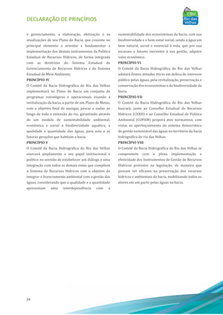 DECLARAÇÃO DE PRINCÍPIOS
24
e gerenciamento, a elaboração, efetivação e as
atualizações de seu Plano de Bacia, que consiste no
principal elemento a orientar e fundamentar a
implementação dos demais instrumentos da Polı́tica
Estadual de Recursos Hı́dricos, de forma integrada
com as diretrizes do Sistema Estadual de
Gerenciamento de Recursos Hı́dricos e do Sistema
Estadual de Meio Ambiente.
PRINCÍPIO IV
O Comitê da Bacia Hidrográfica do Rio das Velhas
implementará no Plano de Bacia um conjunto de
programas estratégicos e operacionais visando a
revitalização da bacia, a partir de um Plano de Metas,
com o objetivo final de navegar, pescar e nadar ao
longo de toda a extensão do rio, garantindo através
de um modelo de sustentabilidade ambiental,
econômica e social a biodiversidade aquática, a
qualidade e quantidade das águas, para esta e as
futuras gerações que habitam a bacia.
PRINCÍPIO V
O Comitê da Bacia Hidrográfica do Rio das Velhas
exercerá amplamente o seu papel institucional e
polı́tico no sentido de estabelecer um diálogo e uma
integração com todos os demais entes que compõem
o Sistema de Recursos Hı́dricos com o objetivo de
integrar o licenciamento ambiental com a gestão das
águas, considerando que a qualidade e a quantidade
apresentam uma interdependência com a
sustentabilidade dos ecossistemas da bacia, com sua
biodiversidade e o bem-estar social, sendo a água um
bem natural, social e essencial à vida, que por sua
escassez e fatores inerentes à sua gestão, adquire
valor econômico.
PRINCÍPIO VI
O Comitê da Bacia Hidrográfica do Rio das Velhas
adotará firmes atitudes éticas em defesa do interesse
público pelas águas, pela revitalização, preservação e
conservação dos ecossistemas e da biodiversidade da
bacia.
PRINCÍPIO VII
O Comitê da Bacia Hidrográfica do Rio das Velhas
buscará, junto ao Conselho Estadual de Recursos
Hı́dricos (CERH) e ao Conselho Estadual de Polı́tica
Ambiental (COPAM) proporá atos normativos, com
vistas ao aperfeiçoamento do sistema democrático
de gestão sustentável das águas no território da bacia
hidrográfica do rio das Velhas.
PRINCÍPIO VIII
O Comitê da Bacia Hidrográfica do Rio das Velhas se
compromete com a plena implementação e
efetividade dos Instrumentos de Gestão de Recursos
Hı́dricos previstos na legislação, de maneira que
possam ser eficazes na preservação dos recursos
hı́dricos e ambientais da bacia, mobilizando todos os
atores em um pacto pelas águas na bacia.
 