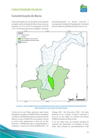 CARACTERIZAÇÃO DA BACIA
31
Caracterização da Bacia
A bacia hidrográfica do rio das Velhas está localizada
na região central do Estado de Minas Gerais, entre as
latitudes 17o 15' S e 20o 25' S e longitudes 43o 25' W
e 44o e 50 W. Apresenta forma alongada e inclinada
predominantemente na direção norte-sul, e
corresponde à Unidade de Planejamento e Gestão de
Recursos Hı́dricos (UPGRH) SF5 (São Francisco 5).
FIGURA 2: LOCALIZAÇÃO DA BACIA HIDROGRÁFICA DO RIO DAS VELHAS NO CONTEXTO DA BACIA DO RIO
SÃO FRANCISCO E DO ESTADO DE MINAS GERAIS.
A bacia do rio das Velhas apresenta como bacias
hidrográficas vizinhas a UPGRH SF3 (Rio Paraopeba)
a sudoeste; a UPGRH SF4 (entorno da represa de Três
Marias) a oeste e UPGRH SF6 (rios Jequitaı́ e Pacuı́)
ao norte, todas pertencentes à bacia do rio São
Francisco; a UPGRH JQ1 (alto rio Jequitinhonha) a
nordeste; e a bacia do rio Doce (UPGRHs DO1 - rio
Piranga, DO2 - Rio Piracicaba e DO3 - Rio Santo
Antônio) ao sul e sudeste. A Figura 3 apresenta a
bacia do rio das Velhas no contexto das demais
UPGRHs do Estado de Minas Gerais.
O rio das Velhas tem sua nascente principal na
cachoeira das Andorinhas, no municı́pio de Ouro
Preto, numa altitude de aproximadamente 1.500
 