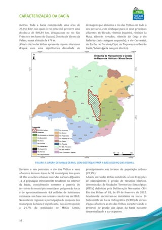 CARACTERIZAÇÃO DA BACIA
32
metros. Toda a bacia compreende uma área de
27.850 km2, nos quais o rio principal percorre uma
distância de 806,84 km, desaguando no rio São
Francisco em barra do Guaicuı́, Distrito de Várzea da
Palma, numa altitude de 478 m.
A bacia do rio das Velhas apresenta riqueza de cursos
d'água, com uma significativa densidade de
drenagem que alimenta o rio das Velhas em todo o
seu percurso, com destaque para os seus principais
afluentes: rio Bicudo, ribeirão Jequitibá, ribeirão da
Mata, ribeirão Arrudas, ribeirão do Onça e rio
Itabirito (pela margem esquerda); e rio Curimataı́,
rio Pardo, rio Paraúna/Cipó, rio Taquaraçu e ribeirão
Caeté/Sabará (pela margem direita).
FIGURA 3: UPGRH DE MINAS GERAIS, COM DESTAQUE PARA A BACIA DO RIO DAS VELHAS.
Durante o seu percurso, o rio das Velhas e seus
afluentes drenam áreas de 51 municı́pios dos quais
44 têm as sedes urbanas inseridas na bacia (Quadro
1). A população efetivamente residente no interior
da bacia, considerando somente a parcela do
território do municı́pio inserida no polı́gono da bacia
é de aproximadamente 4,4 milhões de habitantes
estimada com base nos setores censitários do IBGE.
No contexto regional, a participação do conjunto dos
municı́pios da bacia é significante, pois corresponde
a 24,7% da população de Minas Gerais,
principalmente em termos de população urbana
(28,1%).
A bacia do rio das Velhas subdivide-se em 23 regiões
de planejamento e gestão de recursos hı́dricos,
denominadas de Unidades Territoriais Estratégicas
(UTEs) definidas pela Deliberação Normativa CBH
Rio das Velhas nº 01, de 09 de fevereiro de 2012.
Atualmente encontram-se instalados na bacia, 14
Subcomitês de Bacia Hidrográfica (SCBH) de cursos
d’água afluentes ao rio das Velhas, caracterizando o
processo de gestão das águas da bacia bastante
descentralizado e participativo.
 