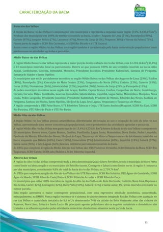 CARACTERIZAÇÃO DA BACIA
35
Alto rio das Velhas
A região do Alto rio das Velhas compreende toda a área denominada Quadrilátero Ferrı́fero, tendo o municı́pio de Ouro Preto
como limite sul dessa região e os municı́pios de Belo Horizonte, Contagem e Sabará como limite norte. A região é composta
por dez municı́pios, constituindo 9,8% do total da bacia do rio das Velhas, ou 2.739,74 km².
As UTEs que compõem a região do Alto rio das Velhas são: UTE Nascentes, SCBH Rio Itabirito, UTE AÁ guas do Gandarela, SCBH
AÁ gua da Moeda, SCBH Ribeirão Caeté/Sabará, SCBH Ribeirão Arrudas e SCBH Ribeirão Onça.
Os municı́pios que estão 100% inseridos na região do Alto rio das Velhas são Belo Horizonte, Itabirito, Nova lima, Raposos e
Rio Acima. Caeté (42%), Contagem (42%), Ouro Preto (50%), Sabará (63%) e Santa Luzia (4%) estão inseridos em maior ou
menor parcela.
Esta região apresenta o maior contingente populacional, com uma expressiva atividade econômica, concentrada,
principalmente, na RMBH. Nessa região encontra-se o sistema de abastecimento integrado Rio das Velhas com captação no
rio das Velhas e capacidade instalada de 9,0 m³/s abastecendo 74% da cidade de Belo Horizonte além das cidades de
Raposos, Nova Lima, Sabará e Santa Luzia. Os principais agentes poluidores são os esgotos industriais e domésticos não
tratados e os efluentes gerados pelas atividades minerárias clandestinas atuantes nesta parte da bacia.
Médio Alto rio das Velhas
A região Médio rio das Velhas possui caracterı́sticas diferenciadas em relação ao uso e ocupação do solo do Alto rio das
Velhas, apresentando uma menor concentração populacional, com o predomı́nio das atividades agrı́colas e pecuárias.
A região Médio Alto rio das Velhas tem participação de 15,4% (4.276,01 km²) dentro da bacia do rio das Velhas e compreende
20 municı́pios. Dentre estes, Capim Branco, Confins, Funilândia, Lagoa Santa, Matozinhos, Nova União, Pedro Leopoldo,
Prudente de Morais, Ribeirão das Neves, São José da Lapa, Taquaraçu de Minas e Vespasiano estão totalmente inseridos na
bacia, enquanto que Baldim (60%), Caeté (58%), Esmeraldas (7%), Jaboticatubas (68%), Jequitibá (24%), Sabará (37%),
Santa Luzia (96%) e Sete Lagoas (66%) tem seu território parcialmente inserido da bacia.
As UTEs que compõem a região do Médio Alto rio das Velhas são: UTE Poderoso Vermelho, SCBH Ribeirão da Mata, SCBH Rio
Taquaraçu, SCBH Carste, SCBH Jabo/Baldim e SCBH Ribeirão Jequitibá.
Médio Baixo rio das Velhas
A região Médio Baixo rio das Velhas representa a maior porção dentro da bacia do rio das Velhas, com 12.204,16 km² (43,8%)
e 23 municı́pios inseridos total ou parcialmente. Dentre os que possuem 100% de seu território inserido na bacia estão
Araçaı́, Cordisburgo, Gouveia, Inimutaba, Monjolos, Presidente Juscelino, Presidente Kubitschek, Santana de Pirapama,
Santana do Riacho e Santo Hipólito.
Os municı́pios que estão parcialmente inseridos na região Médio Baixo rio das Velhas são Augusto de Lima (29%), Baldim
(40%), Buenópolis (2%), Conceição do Mato Dentro (23%), Congonhas do Norte (90%), Corinto (13%), Curvelo (63%),
Datas (63%), Diamantina (26%), Jaboticatubas (32%), Jequitibá (76%), Morro da Garça (39%) e Paraopeba (13%).
As sedes municipais inseridas nessa região são Araçaı́, Baldim, Capim Branco, Confins, Congonhas do Norte, Cordisburgo,
Corinto, Curvelo, Datas, Funilândia, Gouveia, Inimutaba, Jaboticatubas, Jequitibá, Lagoa Santa, Matozinhos, Monjolos, Nova
União, Pedro Leopoldo, Presidente Juscelino, Presidente Kubitschek, Prudente de Morais, Ribeirão das Neves, Santana de
Pirapama, Santana do Riacho, Santo Hipólito, São José da Lapa, Sete Lagoas, Vespasiano e Taquaraçu de Minas.
A região compreende a UTE Peixe Bravo, UTE Ribeirões Tabocas e Onça, UTE Santo Antônio/Maquiné, SCBH Rio Cipó, SCBH
Rio Paraúna, UTE Ribeirão Picão e UTE Rio Pardo.
Baixo rio das Velhas
A região do Baixo rio das Velhas é composta por oito municı́pios e representa a segunda maior região (31%, 8.630,07 km²).
Nenhum dos municı́pios tem 100% do território inserido na bacia, a saber: Augusto de Lima (71%), Buenópolis (80%),
Corinto (87%), Joaquim Felı́cio (7%), Lassance (67%), Morro da Garça (61%), Pirapora (38%) e Várzea da Palma (73%).
Fazem parte da região o SCBH Rio Curimataı́, o SCBH Rio Bicudo e a UTE Guaicuı́.
Assim como a região Médio rio das Velhas, esta região também é caracterizada pela baixa concentração populacional onde
predominam as atividades agrı́colas e pecuárias.
 