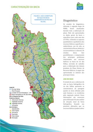 CARACTERIZAÇÃO DA BACIA
39
Diagnóstico
Os estudos do diagnóstico,
referente à segunda etapa do
PDRH, foram atualizados
durante toda a elaboração do
plano. Nele são apresentados
os dados gerais da bacia e
especı́ficos para cada uma das
23 UTEs, contendo os aspectos
quantitativos e qualitativos dos
recursos hı́dricos superficiais e
subterrâneos, uso do solo, as
caracterı́sticas fı́sicas, bióticas e
socioeconômicas e culturais. Os
estudos dessa fase
possibilitaram a compreensão
dos principais problemas
relacionados aos recursos
hı́dricos na bacia do rio das
Velhas, servindo de subsı́dio
para a elaboração dos demais
produtos do Plano Diretor de
Recursos Hı́dricos. A seguir são
apresentadas as sı́nteses dos
principais temas.
USO DO SOLO
O estudo do uso e cobertura do
solo na bacia hidrográfica do
rio das Velhas apresenta as
caracterı́sticas da paisagem
quanto às áreas afetadas pela
ação humana e as recobertas
pela vegetação natural. Essas
informações são essenciais
para elaboração de uma análise
da situação atual da bacia
hidrográfica, focando nas
possı́veis alterações que os
recursos hı́dricos podem sofrer.
FIGURA 5: USO E COBERTURA
DO SOLO DA BACIA
HIDROGRÁFICA DO RIO DAS
VELHAS.
 