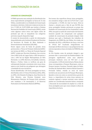 CARACTERIZAÇÃO DA BACIA
41
UNIDADES DE CONSERVAÇÃO
O PDRH apresenta uma avaliação da distribuição das
áreas especialmente protegidas na bacia do rio das
Velhas, considerando-se as Unidades de Conservação
(estaduais, distritais e federais) criada nos termos da
Lei n° 9.985 de 15/07/2000, que institui o Sistema
Nacional de Unidades de Conservação (SNUC), assim
como algumas outras áreas com algum status de
proteção que não se enquadram nas categorias
previstas naquele dispositivo legal.
O estudo foi desenvolvido a partir de informações
disponibilizadas pelo Instituto Estadual de Florestas
da Secretaria de Estado de Meio Ambiente e
Desenvolvimento Sustentável (IEF/MG).
Houve alguns casos de fusão de grandes áreas
pertencentes a “AÁ reas de Proteção Ambiental (APA)”,
nos termos do SNUC, e a “AÁ reas de Proteção Especial
(APE)” criadas por Decretos Estaduais. Isso ocorreu
com a APA Carste de Lagoa Santa e APE Aeroporto e
com a APA Sul da Região Metropolitana de Belo
Horizonte e as APEs Barreiro, Cercadinho, Catarina,
Mutuca e Fechos. Como se verificou um grau de
sobreposição bastante consistente entre essas áreas,
optou-se por fundi-las em poligonais que abrangem
a totalidade de seus territórios.
Foram identificadas 118 áreas protegidas na bacia,
distribuı́das entre 23 AÁ reas Prioritárias (APs), APAs,
ou APEs; três Estações Ecológicas; duas Reservas da
Vida Silvestre, uma Floresta Estadual; nove
Monumentos Naturais; 66 Parques (três nacionais,
sete estaduais e 56 municipais) e 14 Reservas
Particulares do Patrimônio Natural (RPPNs).
Em termos das superfı́cies dessas áreas protegidas,
seu somatório atinge o valor de 5.375,91 km², o que
corresponde a 19,30% do total da bacia. Deve-se
chamar a atenção para o fato de que 82,70% das
áreas protegidas listadas pertencem ao grupo das
Unidades de Conservação de Uso Sustentável, sendo
APAs, nas quais as ações de conservação são bastante
menores quando em comparação com qualquer
unidade de conservação de proteção integral. Cabe
destacar que após a finalização dos trabalhos de
Diagnóstico do PDRH Rio das Velhas, foi criada, em
dezembro de 2014, a APA Morro da Garça, com área
de 199,62 km² localizada integralmente no
municı́pio de Morro da Garça e cuja poligonal da área
está incorporada ao banco de dados do PDRH Rio das
Velhas.
As UCs listadas como de proteção integral e que
portanto têm a conservação da biodiversidade e de
paisagens significativas como seus objetivos
principais totalizam cerca de 930 km², o que
corresponde a 3,34% do total da bacia. Muitas destas
áreas correspondem a Parques Municipais, como os
Parques Jacques Cousteau, Fazenda Lagoa do Nado,
Ursulina de Andrade Melo, Américo Renné Gianetti e
Fernando Sabino, citando os cinco de maior
território em um universo de 56 Parques Municipais.
Quando se tem em conta as caracterı́sticas gerais da
bacia e a importância de certas áreas naturais no
contexto regional e mesmo nacional, esses valores
podem ser considerados bastante baixos, ensejando
a discussão da necessidade de ampliar-se a rede de
áreas protegidas para que essas estejam à altura da
importância da bacia.
 