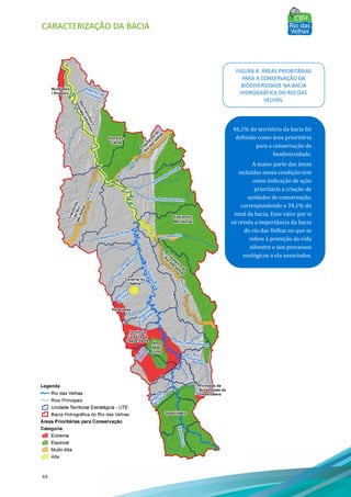 CARACTERIZAÇÃO DA BACIA
44
46,1% do território da bacia foi
definido como área prioritária
para a conservação da
biodiversidade.
A maior parte das áreas
incluı́das nessa condição tem
como indicação de ação
prioritária a criação de
unidades de conservação,
correspondendo a 34,1% do
total da bacia. Esse valor por si
só revela a importância da bacia
do rio das Velhas no que se
refere à proteção da vida
silvestre e dos processos
ecológicos a ela associados.
FIGURA 8: ÁREAS PRIORITÁRIAS
PARA A CONSERVAÇÃO DA
BIODIVERSIDADE NA BACIA
HIDROGRÁFICA DO RIO DAS
VELHAS.
 