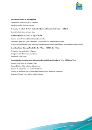 Governo do Estado de Minas Gerais
Governador: Fernando Damata Pimentel
Vice-Governador: Antônio Andrade
Secretaria de Estado de Meio Ambiente e Desenvolvimento Sustentável – SEMAD
Secretário: Luiz Sávio de Souza Cruz
Instituto Mineiro de Gestão de Águas - IGAM
Diretora Geral: Maria de Fátima Chagas Dias Coelho
Diretor de Gestão das Águas e Apoio aos Comitês de Bacia: Breno Esteves Lasmar
Gerente de Planos de Recursos Hídricos e Enquadramento dos Corpos de Águas: Robson Rodrigues dos Santos
Comitê da Bacia Hidrográfica do Rio das Velhas – CBH Rio das Velhas
Presidente: Marcus Vinícius Polignano
Vice-presidente: Ênio Resende de Souza
Secretário: Valter Vilela
Associação Executiva de Apoio à Gestão de Bacias Hidrográficas Peixe Vivo - AGB Peixe Vivo
Diretora Geral: Célia Mª Brandão Fróes
Diretor Técnico: Alberto Simon Schvartzman
Diretora de Integração: Ana Cristina da Silveira
Diretora de Administração e Finanças Berenice Coutinho Malheiros dos Santos
Assessora Técnica: Patrícia Sena Coelho Cajueiro
 