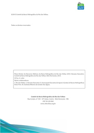 ©2015 Comitê da Bacia Hidrográfica do Rio das Velhas.
Todos os direitos reservados.
Plano Diretor de Recursos Hı́dricos da Bacia Hidrográfica do Rio das Velhas 2015: Resumo Executivo.
Comitê da Bacia Hidrográfica do Rio das Velhas. Belo Horizonte, 2015.
223 p.; il. color.
Vários colaboradores.
1. Rio das Velhas. 2. Resumo Executivo. II. Associação Executiva de Apoio à Gestão de Bacias Hidrográficas
Peixe Vivo. III. Instituto Mineiro de Gestão Das AÁ guas.
Comitê da Bacia Hidrográfica do Rio das Velhas
Rua Carijós, nº 150 - 10º Andar, Centro - Belo Horizonte - MG
CEP 30.120-060
www.cbhvelhas.org.br
 