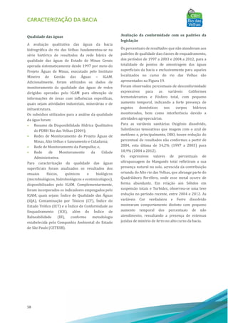 CARACTERIZAÇÃO DA BACIA
58
Qualidade das águas
A avaliação qualitativa das águas da bacia
hidrográfica do rio das Velhas fundamentou-se na
série histórica de resultados da rede básica de
qualidade das águas do Estado de Minas Gerais
operada sistematicamente desde 1997 por meio do
Projeto AÁ guas de Minas, executado pelo Instituto
Mineiro de Gestão das AÁ guas – IGAM.
Adicionalmente, foram utilizados os dados de
monitoramento da qualidade das águas de redes
dirigidas operadas pelo IGAM para obtenção de
informações de áreas com influências especı́ficas,
quais sejam atividades industriais, minerárias e de
infraestrutura.
Os subsı́dios utilizados para a análise da qualidade
da água foram:
• Resumo da Disponibilidade Hı́drica Qualitativa
do PDRH Rio das Velhas (2004);
• Redes de Monitoramento do Projeto AÁ guas de
Minas, Alto Velhas e Saneamento e Cidadania;
• Rede de Monitoramento da Pampulha; e,
• Rede de Monitoramento da Cidade
Administrativa.
Para caracterização da qualidade das águas
superficiais foram analisados os resultados dos
ensaios fı́sicos, quı́micos e biológicos
(microbiológicos, hidrobiológicos e ecotoxicológico),
disponibilizados pelo IGAM. Complementarmente,
foram incorporados os indicadores empregados pelo
IGAM, quais sejam: IÁndice de Qualidade das AÁ guas
(IQA), Contaminação por Tóxicos (CT), IÍndice do
Estado Trófico (IET) e o IÍndice de Conformidade ao
Enquadramento (ICE), além do IÍndice de
Balneabilidade (IB), conforme metodologia
estabelecida pela Companhia Ambiental do Estado
de São Paulo (CETESB).
Avaliação da conformidade com os padrões da
legislação
Os percentuais de resultados que não atenderam aos
padrões de qualidade das classes de enquadramento,
dos perı́odos de 1997 a 2003 e 2004 a 2012, para a
totalidade de pontos de amostragem das águas
superficiais da bacia e exclusivamente para aqueles
localizados no curso do rio das Velhas são
apresentados na Figura 19.
Foram observados percentuais de desconformidade
expressivos para as variáveis Coliformes
termotolerantes e Fósforo total, com pequeno
aumento temporal, indicando a forte presença de
esgotos domésticos nos corpos hı́dricos
monitorados, bem como interferência devido a
atividades agropecuárias.
Para as variáveis sanitárias Oxigênio dissolvido,
Substâncias tensoativas que reagem com o azul de
metileno e, principalmente, DBO, houve redução do
percentual de resultados não conformes a partir de
2004, esta última de 34,2% (1997 a 2003) para
18,9% (2004 a 2012).
Os expressivos valores de percentuais de
ultrapassagem de Manganês total refletiram a sua
presença natural no solo, acrescida da contribuição
oriunda do Alto rio das Velhas, que abrange parte do
Quadrilátero Ferrı́fero, onde esse metal ocorre de
forma abundante. Em relação aos Sólidos em
suspensão totais e Turbidez, observou-se uma leve
redução no perı́odo recente, entre 2004 e 2012. As
variáveis Cor verdadeira e Ferro dissolvido
mostraram comportamento distinto com pequeno
aumento temporal dos percentuais de não
atendimento, ressaltando a presença de extensas
jazidas de minério de ferro no alto curso da bacia.
 