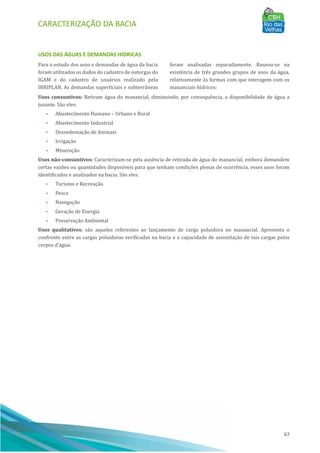 CARACTERIZAÇÃO DA BACIA
67
USOS DAS ÁGUAS E DEMANDAS HÍDRICAS
Para o estudo dos usos e demandas de água da bacia
foram utilizados os dados do cadastro de outorgas do
IGAM e do cadastro de usuários realizado pela
IRRIPLAN. As demandas superficiais e subterrâneas
foram analisadas separadamente. Baseou-se na
existência de três grandes grupos de usos da água,
relativamente às formas com que interagem com os
mananciais hı́dricos:
Usos consuntivos: Retiram água do manancial, diminuindo, por consequência, a disponibilidade de água a
jusante. São eles:
• Abastecimento Humano – Urbano e Rural
• Abastecimento Industrial
• Dessedentação de Animais
• Irrigação
• Mineração
Usos não-consuntivos: Caracterizam-se pela ausência de retirada de água do manancial, embora demandem
certas vazões ou quantidades disponı́veis para que tenham condições plenas de ocorrência, esses usos foram
identificados e analisados na bacia. São eles:
• Turismo e Recreação
• Pesca
• Navegação
• Geração de Energia
• Preservação Ambiental
Usos qualitativos: são aqueles referentes ao lançamento de carga poluidora no manancial. Apresenta o
confronto entre as cargas poluidoras verificadas na bacia e a capacidade de assimilação de tais cargas pelos
corpos d’água.
 