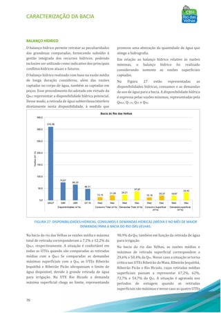 CARACTERIZAÇÃO DA BACIA
70
BALANÇO HÍDRICO
O balanço hı́drico permite retratar as peculiaridades
das grandezas comparadas, fornecendo subsı́dio à
gestão integrada dos recursos hı́dricos, podendo
inclusive ser utilizado como indicativo dos principais
conflitos hı́dricos atuais e futuros.
O balanço hı́drico realizado com base na vazão média
de longa duração considerou, além das vazões
captadas no corpo de água, também as captadas em
poços. Esse procedimento foi adotado em virtude da
QMLT representar a disponibilidade hı́drica potencial.
Desse modo, a retirada de água subterrânea interfere
diretamente nesta disponibilidade, à medida que
promove uma abstração da quantidade de água que
atinge a hidrografia.
Em relação ao balanço hı́drico relativo às vazões
mı́nimas, o balanço hı́drico foi realizado
considerando somente as vazões superficiais
captadas.
Na Figura 27 estão representadas as
disponibilidades hı́dricas, consumos e as demandas
de uso de água para a bacia. A disponibilidade hı́drica
é expressa pelas vazões mı́nimas, representadas pela
QMLP, Q7,10, Q95 e Q90.
FIGURA 27: DISPONIBILIDADES HÍDRICAS, CONSUMOS E DEMANDAS HÍDRICAS (MÉDIA E NO MÊS DE MAIOR
DEMANDA) PARA A BACIA DO RIO DAS VELHAS.
Na bacia do rio das Velhas as vazões média e máxima
total de retirada corresponderam a 7,2% e 12,2% da
QMLP, respectivamente. A situação é confortável em
todas as UTEs quando são comparadas as retiradas
médias com a QMLP. Se comparadas as demandas
máximas superficiais com a Q90, as UTEs Ribeirão
Jequitibá e Ribeirão Picão ultrapassam o limite de
água disponı́vel, devido à grande retirada de água
para irrigação. Na UTE Rio Bicudo a demanda
máxima superficial chega ao limite, representando
98,9% da Q90, também em função da retirada de água
para irrigação.
Na bacia do rio das Velhas, as vazões médias e
máximas de retirada superficial correspondem a
29,6% e 50,4% da Q95. Nesse caso a situação se torna
crı́tica nas UTEs Ribeirão da Mata, Ribeirão Jequitibá,
Ribeirão Picão e Rio Bicudo, cujas retiradas médias
superficiais passam a representar 67,2%, 62%,
72,7% e 54,7% da Q95. A situação é agravada nos
perı́odos de estiagem quando as retiradas
superficiais são máximas e nesse caso as quatro UTEs
 