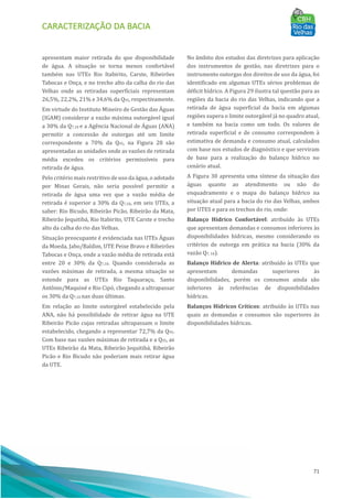 CARACTERIZAÇÃO DA BACIA
71
apresentam maior retirada do que disponibilidade
de água. A situação se torna menos confortável
também nas UTEs Rio Itabirito, Carste, Ribeirões
Tabocas e Onça, e no trecho alto da calha do rio das
Velhas onde as retiradas superficiais representam
26,5%, 22,2%, 21% e 34,6% da Q95, respectivamente.
Em virtude do Instituto Mineiro de Gestão das AÁ guas
(IGAM) considerar a vazão máxima outorgável igual
a 30% da Q7,10 e a Agência Nacional de AÁ guas (ANA)
permitir a concessão de outorgas até um limite
correspondente a 70% da Q95, na Figura 28 são
apresentadas as unidades onde as vazões de retirada
média excedeu os critérios permissı́veis para
retirada de água.
Pelo critério mais restritivo de uso da água, o adotado
por Minas Gerais, não seria possı́vel permitir a
retirada de água uma vez que a vazão média de
retirada é superior a 30% da Q7,10, em seis UTEs, a
saber: Rio Bicudo, Ribeirão Picão, Ribeirão da Mata,
Ribeirão Jequitibá, Rio Itabirito, UTE Carste e trecho
alto da calha do rio das Velhas.
Situação preocupante é evidenciada nas UTEs AÁ guas
da Moeda, Jabo/Baldim, UTE Peixe Bravo e Ribeirões
Tabocas e Onça, onde a vazão média de retirada está
entre 20 e 30% da Q7,10. Quando considerada as
vazões máximas de retirada, a mesma situação se
estende para as UTEs Rio Taquaraçu, Santo
Antônio/Maquiné e Rio Cipó, chegando a ultrapassar
os 30% da Q7,10 nas duas últimas.
Em relação ao limite outorgável estabelecido pela
ANA, não há possibilidade de retirar água na UTE
Ribeirão Picão cujas retiradas ultrapassam o limite
estabelecido, chegando a representar 72,7% da Q95.
Com base nas vazões máximas de retirada e a Q95, as
UTEs Ribeirão da Mata, Ribeirão Jequitibá, Ribeirão
Picão e Rio Bicudo não poderiam mais retirar água
da UTE.
No âmbito dos estudos das diretrizes para aplicação
dos instrumentos de gestão, nas diretrizes para o
instrumento outorgas dos direitos de uso da água, foi
identificado em algumas UTEs sérios problemas de
déficit hı́drico. A Figura 29 ilustra tal questão para as
regiões da bacia do rio das Velhas, indicando que a
retirada de água superficial da bacia em algumas
regiões supera o limite outorgável já no quadro atual,
e também na bacia como um todo. Os valores de
retirada superficial e de consumo correspondem à
estimativa de demanda e consumo atual, calculados
com base nos estudos de diagnóstico e que serviram
de base para a realização do balanço hı́drico no
cenário atual.
A Figura 30 apresenta uma sı́ntese da situação das
águas quanto ao atendimento ou não do
enquadramento e o mapa do balanço hı́drico na
situação atual para a bacia do rio das Velhas, ambos
por UTES e para os trechos do rio, onde:
Balanço Hídrico Confortável: atribuı́do às UTEs
que apresentam demandas e consumos inferiores às
disponibilidades hı́dricas, mesmo considerando os
critérios de outorga em prática na bacia (30% da
vazão Q7, 10).
Balanço Hídrico de Alerta: atribuı́do às UTEs que
apresentam demandas superiores às
disponibilidades, porém os consumos ainda são
inferiores às referências de disponibilidades
hı́dricas.
Balanços Hídricos Críticos: atribuı́do às UTEs nas
quais as demandas e consumos são superiores às
disponibilidades hı́dricas.
 