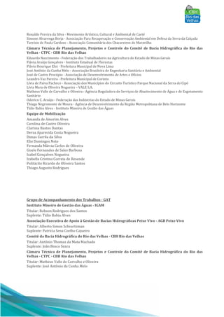 Ronaldo Pereira da Silva - Movimento Artístico, Cultural e Ambiental de Caeté
Simone Alvarenga Borja - Associação Para Recuperação e Conservação Ambiental em Defesa da Serra da Calçada
Tarcísio de Paula Cardoso - Associação Comunitária dos Chacareiros do Maravilha
Câmara Técnica de Planejamento, Projetos e Controle do Comitê de Bacia Hidrográfica do Rio das
Velhas - CTPC - CBH Rio das Velhas
Eduardo Nascimento - Federação dos Trabalhadores na Agricultura do Estado de Minas Gerais
Flávia Araújo Gonçalves - Instituto Estadual de Florestas
Flávio Henrique Eloi - Prefeitura Municipal de Nova Lima
José Antônio da Cunha Melo - Associação Brasileira de Engenharia Sanitária e Ambiental
José de Castro Procópio - Associação de Desenvolvimento de Artes e Ofícios
Leandro Vaz Pereira - Prefeitura Municipal de Corinto
Lívia de Paiva Pacheco - Associação dos Municípios do Circuito Turístico Parque Nacional da Serra do Cipó
Lívia Mara de Oliveira Nogueira – VALE S.A.
Matheus Valle de Carvalho e Oliveira - Agência Reguladora de Serviços de Abastecimento de Água e de Esgotamento
Sanitário
Odorico C. Araújo - Federação das Indústrias do Estado de Minas Gerais
Thiago Negromonte de Moura - Agência de Desenvolvimento da Região Metropolitana de Belo Horizonte
Túlio Bahia Alves - Instituto Mineiro de Gestão das Águas
Equipe de Mobilização
Amanda de Amorim Alves
Carolina de Castro Oliveira
Clarissa Bastos Dantas
Derza Aparecida Costa Nogueira
Dimas Corrêa da Silva
Elio Domingos Neto
Fernanda Márcia Carlos de Oliveira
Gisele Fernandes de Sales Barbosa
Izabel Gonçalves Nogueira
Izabella Cristina Correia de Resende
Politácito Ricardo de Oliveira Santos
Thiago Augusto Rodrigues
Grupo de Acompanhamento dos Trabalhos - GAT
Instituto Mineiro de Gestão das Águas - IGAM
Titular: Robson Rodrigues dos Santos
Suplente: Túlio Bahia Alves
Associação Executiva de Apoio à Gestão de Bacias Hidrográficas Peixe Vivo - AGB Peixe Vivo
Titular: Alberto Simon Schvartzman
Suplente: Patrícia Sena Coelho Cajueiro
Comitê da Bacia Hidrográfica do Rio das Velhas - CBH Rio das Velhas
Titular: Antônio Thomaz da Mata Machado
Suplente: João Bosco Senra
Câmara Técnica de Planejamento, Projetos e Controle do Comitê de Bacia Hidrográfica do Rio das
Velhas - CTPC - CBH Rio das Velhas
Titular: Matheus Valle de Carvalho e Oliveira
Suplente: José Antônio da Cunha Melo
 