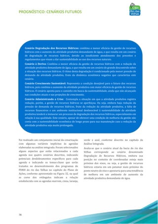 PROGNÓSTICO: CENÁRIOS FUTUROS
78
Foi realizado um cotejamento inicial da cenarização
com algumas variáveis implı́citas às agendas
elaboradas na análise integrada. Foram selecionados
alguns aspectos que estão relacionados a cada
agenda nos quatro cenários descritos, indicando
potenciais desdobramentos especı́ficos para cada
agenda e indicando os temas-chave que serão
tratados no desenvolvimento dos programas do
PDRH do rio das Velhas no capı́tulo do Plano de
Ações, conforme apresentado na Figura 32, na qual
as cores dos retângulos indicam a relação
estabelecida com as agendas marrom, cinza, laranja,
verde e azul, conforme descrito no capı́tulo da
Análise Integrada.
Avalia-se que o cenário atual da bacia do rio das
Velhas corresponde ao cenário denominado
Degradação de Recursos Hı́dricos, embora sua
posição no contexto de coordenadas esteja mais
próxima dos eixos, ou seja, a gestão de recursos
hı́dricos estaria em um patamar mais próximo do
ponto neutro do eixo e apontaria para uma tendência
de melhora em um ambiente de aumento da
atividade produtiva demandante de água.
Cenário Degradação dos Recursos Hídricos: combina a menor eficácia da gestão de recursos
hı́dricos com o aumento da atividade produtiva demandante de água, o que resulta em um cenário
de degradação de recursos hı́dricos, devido ao insuficiente atendimento dos preceitos e
regulamentos que visam a dar sustentabilidade ao uso dos recursos naturais.
Cenário à Deriva: Combina a menor eficácia da gestão de recursos hı́dricos com a redução da
atividade produtiva demandante de água, o que resulta em um cenário de grande descontrole sobre
a situação dos recursos hı́dricos. O ritmo desta degradação é condicionado pela menor pressão de
demanda da atividade produtiva, fruto da dinâmica econômica negativa que caracteriza este
cenário.
Cenário Crescimento Sustentável: Representa a condição desejável para o futuro dos recursos
hı́dricos, pois combina o aumento da atividade produtiva com maior eficácia da gestão de recursos
hı́dricos. O cenário aponta para o caminho em busca da sustentabilidade, ainda que não alcançado
nas condições atuais e nas projeções de crescimento.
Cenário Administrando a Crise: Contempla a situação em que a atividade produtiva registra
redução, porém, a gestão de recursos hı́dricos se aperfeiçoa. Ou seja, embora haja redução da
pressão de demanda de recursos hı́dricos, fruto da redução da atividade produtiva, a falta de
recursos financeiros e um ambiente institucional desfavorável à sustentabilidade da atividade
produtiva tenderá a instaurar um processo de degradação dos recursos hı́dricos, especialmente em
relação à sua qualidade. Este cenário, apesar de oferecer uma condição de melhoria da gestão não
conta com a sustentabilidade econômica de longo prazo para sua manutenção caso a redução da
atividade produtiva seja muito prolongada.
 