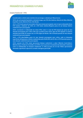 PROGNÓSTICO: CENÁRIOS FUTUROS
82
Cenário Tendencial – UTEs
Considerando o critério mais restritivo de uso da água o adotado por Minas Gerais:
2010: não seria possível permitir a retirada de água, nas UTEs Rio Itabirito, Ribeirão da Mata, Ribeirão
Jequitibá, Carste, Ribeirão Picão e Rio Bicudo.
2015: a UTE Carste passa de um estado crítico para menos preocupante, uma vez que as demandas dessa
UTE tendem a diminuir até 2035. Já a UTE Santo Antônio/Maquiné passa de um balanço hídrico
confortável para preocupante.
2020: crescimento é evidenciado em várias UTEs, como é o caso da UTE Guaicuí que passa de uma
situação preocupante para crítica onde não se poderia mais retirar água da UTE segundo os critérios
adotados pelo IGAM. No mesmo ano, as UTEs Águas da Moeda e Rio Curimataí passam de uma situação
confortável para preocupante.
2025: a UTE Jabo/Baldim passa de uma situação preocupante para crítica, onde as demandas
superficiais ultrapassam os limites estabelecidos pelo IGAM (30% da Q7,10) e a UTE Nascentes passa de
uma situação confortável para preocupante.
2030: somente três UTEs ainda apresentam balanço confortável, a saber: Ribeirão Caeté/Sabará,
Ribeirão Onça e Poderoso Vermelho e em 2035, caso as taxas de crescimento das demandas continuem
como as estabelecidas na Projeção Tendencial, 11 UTEs da bacia do rio das Velhas apresentarão
demandas superficiais superiores ao limite outorgável pelo IGAM.
 