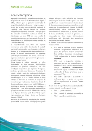 ANÁLISE INTEGRADA
85
Análise Integrada
A proposta metodológica para a análise integrada do
diagnóstico da bacia do rio das Velhas, suas regiões e
UTEs, subsı́dio para a posterior construção do
prognóstico da bacia e de planos e programas para a
gestão dos recursos hı́dricos, utilizou o sistema de
“agendas”, que buscam definir os aspectos
emergentes que melhor traduzem a situação geral
das unidades territoriais analisadas através da
classificação de cada UTE em uma escala de
importância dos temas em cada agenda. Trata-se de
uma adaptação de metodologia similar utilizada na
Conferência Rio+10.
O enquadramento das UTEs em agendas
compreende uma análise da situação da unidade
territorial em termos dos padrões de uso e cobertura
do solo, de tal forma que seja possı́vel identificar e
avaliar as feições preponderantes da paisagem
(distribuição quantitativa das áreas), associada a
aspectos qualitativos que descrevam processos e
situações importantes.
Dessa forma, a análise integrada se valeu
basicamente de dois recursos metodológicos
principais. O primeiro constitui-se em uma
abordagem segmentada por agendas. O segundo,
conforme previsto nos Termos de Referência do
estudo e guiado a partir dos resultados preliminares
do primeiro, buscou aprimorar, detalhar e validar
resultados para as UTEs e para o conjunto da bacia
através da discussão e avaliação do conjunto de
consultores que realizaram o diagnóstico através de
dois workshops, o primeiro em 16/09/2013 com a
participação apenas da equipe do Consórcio, o
segundo em 17/09/2013 ampliando a participação
para representantes do Comitê (CBH Rio das Velhas)
e da Agência de Bacia (AGB Peixe Vivo) e para
representantes do OÓ rgão Gestor de Recursos
Hı́dricos (IGAM).
No inı́cio do processo de composição das agendas
para o PDRH Rio das Velhas, foram propostas quatro
agendas de base. Com o decorrer dos trabalhos
optou-se por criar uma quinta agenda. As cinco
agendas foram posteriormente confrontadas, através
da discussão entre os consultores e membros do GAT
(Grupo de Acompanhamento Técnico do PDRH),
considerando-se temas relevantes para o
entendimento do cenário atual de recursos hı́dricos
da bacia, resultando, no final do processo, na
composição de cinco mapas intermediários,
qualificados pela discussão dos consultores,
representativos de cada agenda.
As agendas foram construı́das voltadas a identificar,
para cada tema:
• UTEs onde a atividade foco da agenda é
relevante e os problemas ambientais e de
gestão dos recursos hı́dricos decorrentes
desta atividade demandam prioridade pelo
PDRH, configurando a situação chamada
“relevante”;
• UTEs onde a respectiva atividade é
importante, porém, não preponderante na
problemática hı́drica da UTE, configurando a
situação “relevância intermediária”,
demandando ações e controles do PDRH,
porém, não de forma prioritária para as
respectivas UTEs;
• UTEs onde a atividade é inexistente ou
irrelevante para a gestão de recursos
hı́dricos, configurando a situação “pouco
relevante”.
Os três nı́veis de importância foram então traduzidos
em valores numéricos, da seguinte forma:
• Valor 2 - Agenda relevante;
• Valor 1 - Agenda de relevância intermediária;
• Valor 0 - Agenda pouco relevante.
 