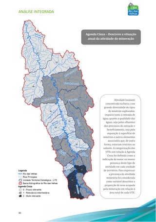 ANÁLISE INTEGRADA
86
Agenda Cinza – Descreve a situação
atual da atividade de mineração
Atividade bastante
concentrada na bacia, com
grande diversidade de tipos
de minérios explorados,
impacta tanto a retirada de
água, quanto a qualidade das
águas, seja pelos efluentes
dos processos de extração e
beneficiamento, seja pela
exposição à superfı́cie de
minérios e outros elementos
associados que, de outra
forma, estariam restritos ao
subsolo. A categorização das
UTEs em relação à Agenda
Cinza foi definida como a
indicação da maior ou menor
presença deste tipo de
atividade em cada unidade
de território. Para expressar
a presença da atividade
minerária foi considerada
como variável descritiva a
proporção de área ocupada
pela mineração em relação à
área total de cada UTE.
 