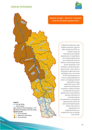 ANÁLISE INTEGRADA
87
Agenda Laranja – Descreve a situação
atual da atividade agropecuária
A Agenda Laranja tem como
objetivo expressar o grau de
diferenciação das UTEs em
relação ao grau de
importância da atividade
agropecuária. A importância
da atividade agropecuária
para a gestão de recursos
hı́dricos é uma função direta
da área destinada a esta
atividade, considerando que,
quanto maior a área, maior a
demanda de água para estas
atividades (caso a economia
da UTE seja dinâmica) ou
menor a disponibilidade de
áreas com vegetação natural
prestando serviços
ambientais (caso a UTE
tenha baixo dinamismo
econômico, embora já tenha
incorporado áreas para a
agropecuária, especialmente
pecuária extensiva). O
principal aspecto
considerado na concepção da
agenda laranja é descrito
pela variável participação
(%) da classe de uso
agropecuário no
mapeamento de uso e
ocupação do solo no total da
área da UTE.
 